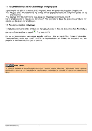 11 Πώς αποθηκεύουμε και πώς ανακαλούμε ένα πρόγραμμα
Δημιουργήστε ένα φάκελο με το όνομα του παιχνιδιού. Μέσα στο φάκελο δημιουργήστε υποφακέλους
11.1 images όπου θα αποθηκεύετε τις εικόνες που θα χρησιμοποιήσετε για background φόντο και τις
εικόνες sprites
11.2 sounds όπου θα αποθηκεύετε τους ήχους που θα χρησιμοποιήσετε στο παιχνίδι
Για να αποθηκεύσετε το παιχνίδι από την επιλογή File επιλέγετε το Save As, ακολούθως επιλέγετε τον
φάκελο που θα κάνετε την αποθήκευση.
12 Πώς εκτελούμε ένα πρόγραμμα
Το πρόγραμμα εκτελείται όταν επιλεγεί από την γραμμή μενού το Run και ακολούθως Run Normally ή
από την μπάρα εργαλείων το κουμπί ή το πλήκτρο F5
Για να να δημιουργήσετε εκτελέσιμο αρχείο επιλέγετε File και ακολούθως Create Executable.
Χρησιμοποιώντας αυτήν την εντολή μπορείτε να δημιουργήσετε μια έκδοση του παιχνιδιού σας που
μπορείτε να το δώσετε σε άλλους να το τρέξουν.
Άδεια Χρήσης
Το έργο αυτό διατίθεται με την άδεια χρήσης του Creative Commons Αναφορά προέλευσης - Μη Εμπορική Χρήση - Παρόμοια
Διανομή 3.0 (CC BY-NC-SA 3.0). Πληροφορίες για την άδεια χρήσης περιλαμβάνονται στο αρχείο LICENCE.doc που είναι μέρος του
έργου.
Ελένη Παπαδοπούλου 7
 