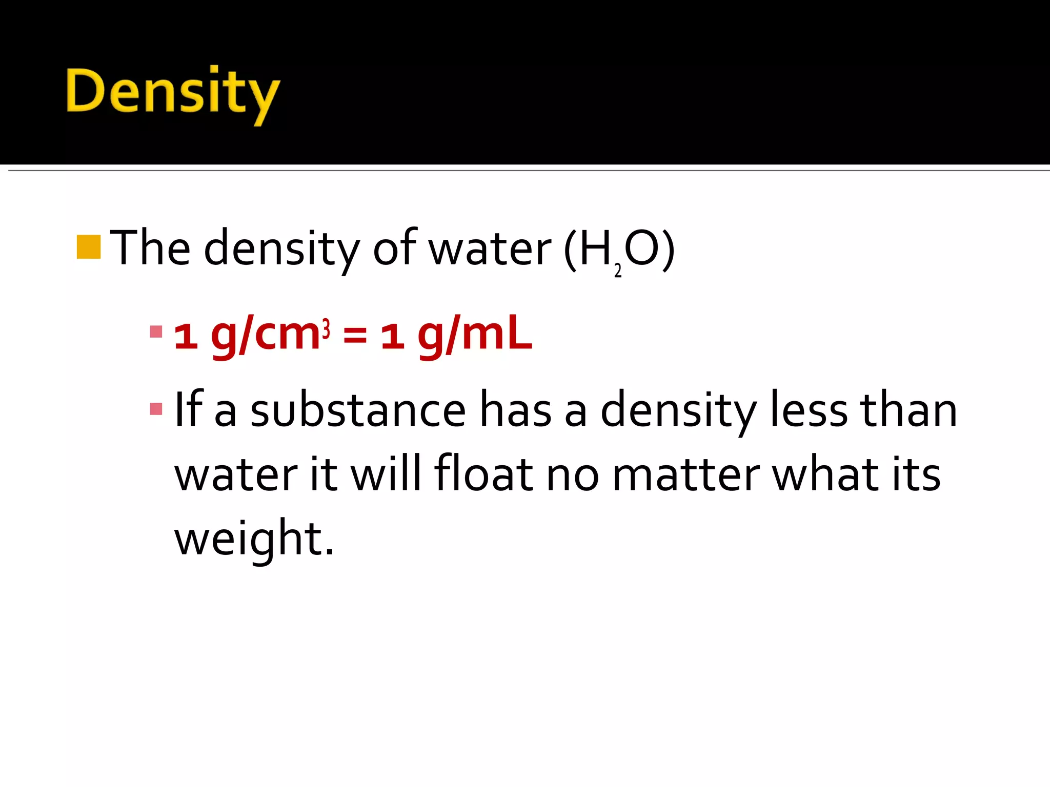 The density of water (H2O)
▪1 g/cm3
= 1 g/mL
▪If a substance has a density less than
water it will float no matter what its
weight.
 