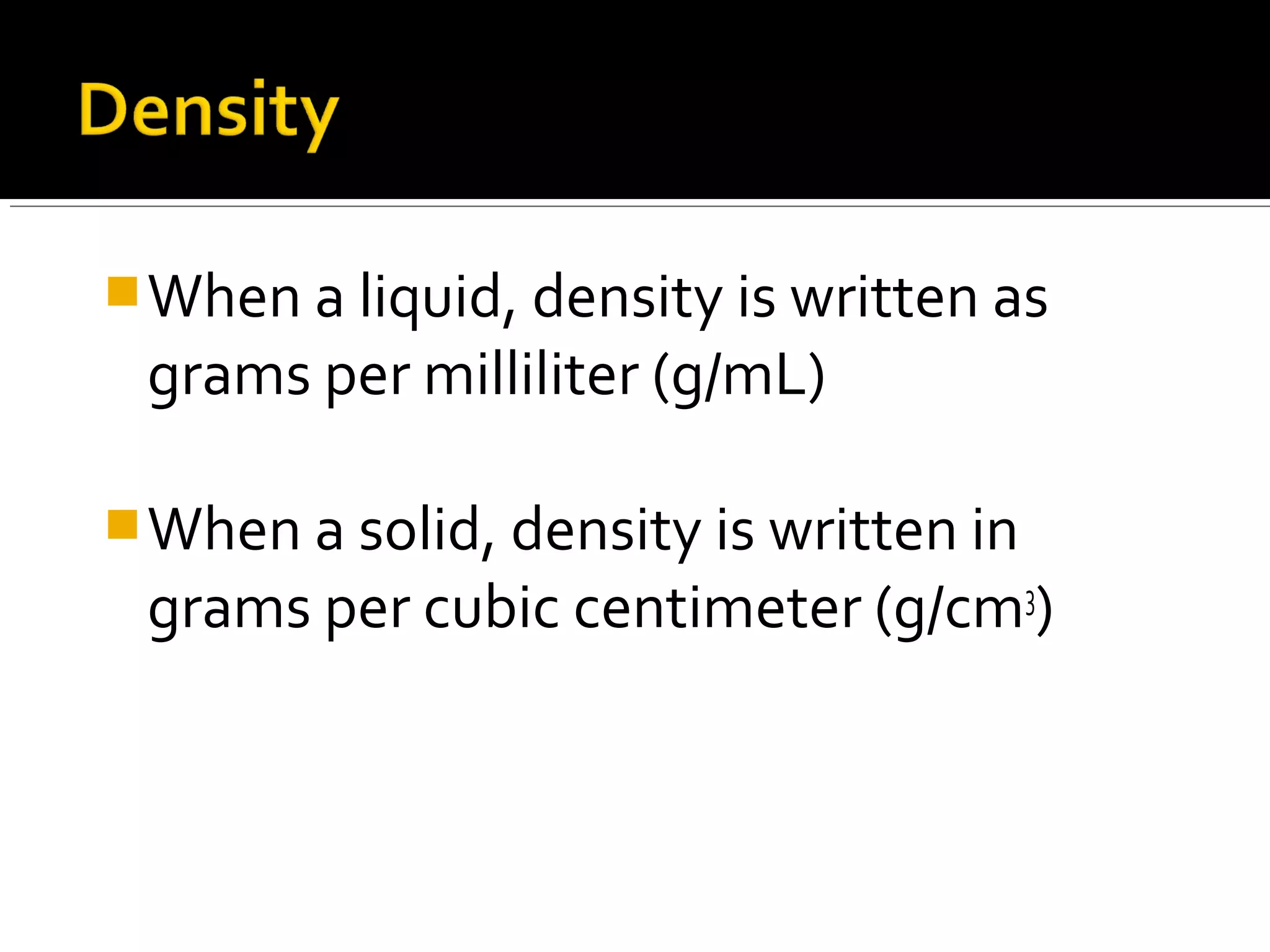 When a liquid, density is written as
grams per milliliter (g/mL)
When a solid, density is written in
grams per cubic centimeter (g/cm3
)
 