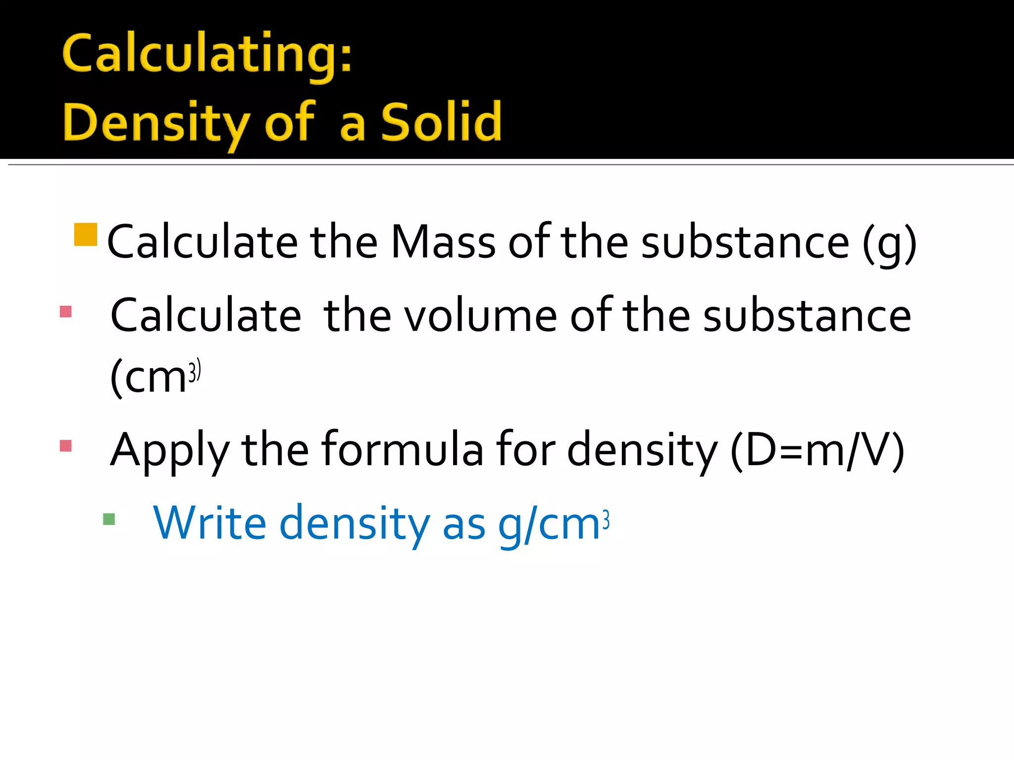 Calculate the Mass of the substance (g)
▪ Calculate the volume of the substance
(cm3)
▪ Apply the formula for density (D=m/V)
▪ Write density as g/cm3
 