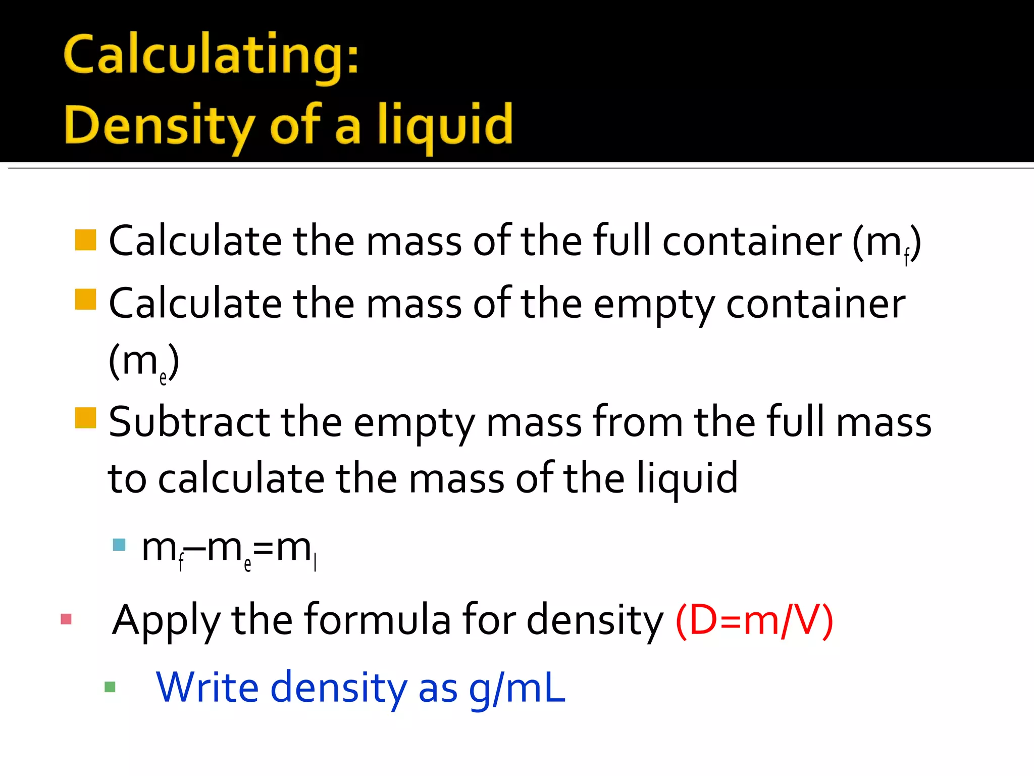  Calculate the mass of the full container (mf)
 Calculate the mass of the empty container
(me)
 Subtract the empty mass from the full mass
to calculate the mass of the liquid
 mf–me=ml
▪ Apply the formula for density (D=m/V)
▪ Write density as g/mL
 