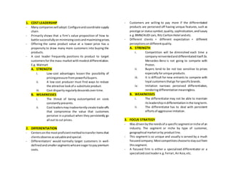 1. COST LEADERSHIP
- Many companieswilladopt.Configureandcoordinate supply
chain.
- Primarily shows that a firm’s value proposition of how to
battle successfullyonminimizingcostsandmaximizingprices.
- Offering the same product value at a lower price has a
propensity to draw many more customers into buying the
products.
- A cost leader frequently positions its product to target
customersfor the mass-marketwithmodestdifferentiation.
E.g. Walmart
A. STRENGTH
i. Low-cost advantages lessen the possibility of
pricingpressure frompowerfulbuyers.
ii. A low cost producer must find ways to reduce
the attractive lookof a substitute product.
iii. Cost disparityregularlydescendsovertime.
B. WEAKNESSES
i. The threat of being outcompeted on costs
constantlypresents.
ii. Costleadersmayinadvertentlycreate trade-offs
that compromise the value that customers
perceive in a product when they persistently go
all out to cut prices.
2. DIFFERENTIATION
- Centersonthe mostproficientmethodtotransferitemsthat
clientsobserve asvaluableandspecial.
- Differentiators’ would normally target customers in well-
definedandsmallersegmentswhoare eagertopaypremium
costs.
- Customers are willing to pay more if the differentiated
products are perceived off having unique features, such as
prestige or status symbol,quality,sophistication,andluxury
e.g.BMW/AUDI cars, Ritz CarltonHotel andetc.
- Different clients = different expectation = different
perceptionsondifferentquality.
A. STRENGTH
i. Competition will be diminished each time a
company reinventedanddifferentiateditself.Ex.
Mercedes-Benz is not going to compete with
Proton.
ii. Buyers tend to be not too sensitive to prices
especiallyforunique products.
iii. It is difficult for new entrants to compete with
loyal customersthatgo forspecificbrands.
iv. Imitation narrows perceived differentiation,
renderingdifferentiationmeaningless.
B. WEAKNESSES
i. The differentiator may not be able to maintain
itsleadershipindifferentiationinthe longterm.
ii. The differentiator has to deal with persistent
effortsof aggressive imitation.
3. FOCUS STRATEGY
- Was drivenbythe needsof a specificsegmentorniche of an
industry. The segment or niche by type of customer,
geographical marketorby productline.
- This segment is so unique and usually is served by a much
focusedcompany.Mostcompetitorschoosetostayoutfrom
thissegment.
- A focused firm is either a specialized differentiator or a
specializedcostleadere.g.Ferrari,AirAsia,etc.
 