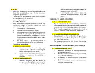 4. SPEED
- Has started to be noticed by many businesses particularly
those that wanted to foray into a foreign market and
compete ata global scale.
- Explainsthe time lineneededforafirmtomarketitsproduct
or servicesandreachthe customers.
- Ex. MP3 players andiPod
- Speed-BasedStrategies:
- Rapid responses to customer request or market and
technological changes are important strategy for a firm to
gaincompetitive advantage.
i. Speedisa part of differentiation
ii. It involvesmore thanjustbeingunique
iii. Consistsof providingarapidresponse toa customer
demand on current products, acceleration new-
product development or enhancement, adjusting
productions processes promptly and swiftly making
decisions.
iv. Has been seen as a guaranteed promise for
companiestoedge upagainsttheircompetitors.
- Competitive advantages:
A. Customer responsiveness
i. Many consumers have encountered plenty of
delays,frustrationandhassle whendealingwith
variousbusinessesfromtime totime.
ii. Consumerswantrapidresponse andsolutionsto
mistakes or problems. Communication is
important.
B. Product development cycle
i. Japanese automakers are well known as
championsinreducingthe time takentomarket
a product and shortening the product
development cycles by focusing strongly on the
concepttime (Justintime -JIT)
ii. It normally takes quite sometime to conceive,
prototype, produce and market totally new
vehicle.
PRESSURES FOR GLOBAL INTEGRATION
1. GLOBALIZATION OF MARKET
- Due to convergence of consumers’ tastes, preferences,
lifestylesandglobal buyingpatterns,strategies,suggestthat
consumersworldwideseekglobal productswhethertheyare
Apple iPods,Samsungplasmascreens,Facebookconnections,
Starbucksespressos, Google searchersorZara blouses.
2. EFFICIENCY GAINS OF STANDARDIZATION
- Standardization is the handmaiden of globalization,
encouragingsupplyconditionsthatproduce volumesof low-
cost, highqualityproducts.
- That is standardization is the push dynamic that converge
consumerpreferences.
THE BENEFITS OF STANDARDIZATION TO THE VALUE CHAIN
1. CONFIGURING ADVANTAGES
i. Minimizes differences in operating procedures
amongvaluesactivities.
ii. Providesstandardstoimprove qualityandreliability
of value-chainperformance.
iii. Drives down the production costs of higher-quality
products.
iv. Increase competition among suppliers in providing
inputsor supportservices.
 