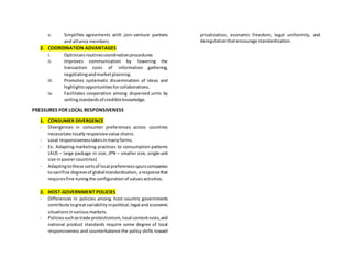 v. Simplifies agreements with join-venture partners
and alliance members.
2. COORDINATION ADVANTAGES
i. Optimizes routinescoordinationprocedures
ii. Improves communication by lowering the
transaction costs of information gathering,
negotiatingandmarketplanning.
iii. Promotes systematic dissemination of ideas and
highlightsopportunitiesforcollaborations.
iv. Facilitates cooperation among dispersed units by
settingstandardsof credible knowledge.
PRESSURES FOR LOCAL RESPONSIVENESS
1. CONSUMER DIVERGENCE
- Divergences in consumer preferences across countries
necessitate locallyresponsive value chains.
- Local responsivenesstakesinmanyforms.
- Ex. Adapting marketing practices to consumption patterns
(AUS – large package in size, JPN – smaller size, single-unit
size inpoorercountries)
- Adaptingtothese sortsof local preferencesspurscompanies
tosacrifice degreesof globalstandardization,aresponsethat
requiresfine-tuningthe configurationof valuesactivities.
2. HOST-GOVERNMENT POLICIES
- Differences in policies among host-country governments
contribute togreatvariabilityinpolitical,legal and economic
situationsinvariousmarkets.
- Policiessuchastrade protectionism,local contentrules,and
national product standards require some degree of local
responsiveness and counterbalance the policy shifts toward
privatization, economic freedom, legal uniformity, and
deregulationthatencourage standardization.
 