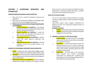 CHAPTER 3 LEVERAGING RESOURCES AND
CAPABILITIES
UNDERSTANDING RESOURCES AND CAPABILITIES
1. Most firms have a bundle of productive resources and
capabilities.
2. Resources can be defined as tangible and intangible assets
that a firmcan utilize tostrategize itsbusiness.
3. The best way to measure them is through organizing them
into 4 categories:
i. Financial resources and capabilities – the company
financial reliability for example generating internal
fundsor raisingexternal capital.
ii. Physical resources and capabilities – location of
plants, offices, and equipment and access to raw
materialsanddistributionchannels.
iii. Technological resourcesand capabilities– abilityto
invent and create patterns, trademarks and
copyrights.
iv. Organizational resourcesandcapabilities–planning,
command, control, and structure systems in an
organization.
EXAMPLE OF INTANGIBLE RESOURCES AND CAPABILITIES
1. Human – typically are able to generate knowledge, trust be
able toobserve talentandunderstandorganizational culture.
2. Innovation– skillsandassetsforacompanytogenerate new
ideasthroughresearchand developmentandinventingnew
waysof doingthings.
3. Reputational resourcesandcapabilities –companyabilityto
develop and leverage its reputation and image as the best
place to work or the best socially responsible company.
Reputations is important indicator that signal a company
workculture and competitivenessprocess.
WHAT IS THE VALUE CHAIN?
- The set of linked value-creating activities the company
performstodesign,produce,market,distribute andsupport
a product.
- Value-chain analysis helps managers understand the
behavior of costs and existing and potential sources of
differentiation.
- Separates a firm into:
i. Primary activitiesthatcreate anddelivertheproduct.
ii. Support activitiesthataidthe individualsandgroups
engagedinprimaryactivities.
A. PRIMARY ACTIVITIES OF THE VALUE CHAIN
i. Product design – the basis of the firm’s advantage
that sets the function,characteristicsandaesthetics
of the productor process.
ii. Operations – activities that transform inputs into
finished products, issues of concern include raw
material procurement,sourcingcomponents,supply
chains, plant location, manufacturing process, parts
productionandassembly.
iii. Marketing – informing buyers and consumers
about products and services. Encouraging
consumption by applying the marketing mix,
developing sales force, devising packaging scheme,
definingthe brandandadvertising.
 