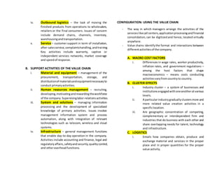 iv. Outbound logistics – the task of moving the
finished products from operations to wholesalers,
retailers or the final consumers. Issues of concern
include demand chains, channels, inventory,
warehousingandtransportation.
v. Service – customer support in term of installation,
after-salesservice,complaintshandling,andtraining.
Key activities include warranty, captive or
independent services networks, market coverage
and speedof response.
B. SUPPORT ACTIVITIES OF THE VALUE CHAIN
i. Material and equipment – management of the
procurement, transportation, storage, and
distributionof materialsandequipmentnecessaryto
conduct primaryactivities.
ii. Human resources management – recruiting,
developing,motivatingandrewardingtheworkforce
of the company.Supervisinglabor-relationsactivities.
iii. System and solutions – managing information
processing and the development of specialized
knowledge of primary activities. Issues involve
management information system and process
automation, along with integration of relevant
technologies such as telecom, wireless and cloud
systems.
iv. Infrastructure – general management functions
that enable day-to-day operation in the company.
Activities include accounting and finance, legal and
regulatoryaffairs,safetyandsecurity,qualitycontrol,
and otheroverheadfunctions.
CONFIGURATION: USING THE VALUE CHAIN
- The way in which managers arrange the activities of the
serviceslikecall centers,applicationprocessingandfinancial
consolidation, can be digitizedand hence, located virtually
anywhere.
- Value chains identifythe format and interactions between
differentactivitiesof the company.
A. MACRO COST FACTORS
i. Differences in wage rates, worker productivity,
inflation rates, and government regulations –
among the host factors that shape
macroeconomics – means costs conducting
activitiesvaryfromcountryto country.
B. CLUSTER EFFECTS
i. Industry cluster – a system of businesses and
institutionsengagedwithoneanotheratvarious
levels.
ii. A particularindustrygraduallyclustersmore and
more related value creation activities in a
specificlocation.
iii. Are geographic concentration of competing,
complementary or interdependent firm and
industries that do business with each other and
share overlapping needs for talent, technology
and infrastructure.
C. LOGISTICS
i. Entails how companies obtain, produce and
exchange material and services in the proper
place and in proper quantities for the proper
value activity.
 