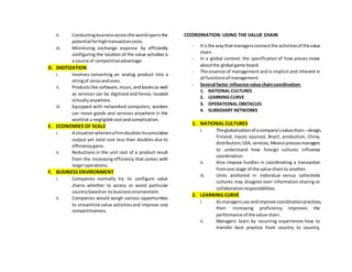 ii. Conductingbusinessacrossthe worldopensthe
potential forhightransactioncosts.
iii. Minimizing exchange expense by efficiently
configuring the location of the value activities is
a source of competitiveadvantage.
D. DIGITIZATION
i. Involves converting an analog product into a
stringof zerosandones.
ii. Productslike software,music,andbooksas well
as services can be digitized and hence, located
virtuallyanywhere.
iii. Equipped with networked computers, workers
can move goods and services anywhere in the
worldat a negligible costandcomplication.
E. ECONOMIES OF SCALE
i. A situationwhereinafirmdoublesitscumulative
output yet total cost less than doubles due to
efficiencygains.
ii. Reductions in the unit cost of a product result
from the increasing efficiency that comes with
largeroperations.
F. BUSINESS ENVIRONMENT
i. Companies normally try to configure value
chains whether to access or avoid particular
countrybasedon itsbusinessenvironment.
ii. Companies would weigh various opportunities
to streamline value activitiesand improve cost
competitiveness.
COORDINATION: USING THE VALUE CHAIN
- Itisthe waythatmanagersconnectthe activitiesof thevalue
chain.
- In a global context: the specification of how pieces move
aboutthe global game board.
- The essence of management and is implicit and inherent in
all functionsof management.
- Several factor influence value chaincoordination:
1. NATIONAL CULTURES
2. LEARNING CURVE
3. OPERATIONAL OBSTACLES
4. SUBSIDIARY NETWORKS
1. NATIONAL CULTURES
i. The globalizationof acompany’svaluechain –design,
Finland, inputs sourced, Brazil, production, China,
distribution,USA,services,Mexicopressesmanagers
to understand how foreign cultures influence
coordination.
ii. Also impose hurdles in coordinating a transaction
fromone stage of the value chainto another.
iii. Units anchored in individual versus collectivist
cultures may disagree over information sharing or
collaborationresponsibilities.
2. LEARNING CURVE
i. Asmanagersuse andimprove coordinationpractices,
their increasing proficiency improves the
performance of the value chain.
ii. Managers learn by recurring experiences how to
transfer best practice from country to country,
 