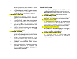 therebygaininginsightsofthe valuechainasawhole
insteadof a collectionof parts.
iii. Ex.AnMNEmayhave factoriesindifferentcountries,
such as Japan,Mexico whichmanufacture the same
productapplydifferentproductionphilosophies.
3. OPERATIONAL OBSTACLE
i. Operating internationally inevitably runs into
communication challenges because of time zones,
differinglanguagesandambiguousmeanings.
ii. Companies rely on browser-basedcommunications
methodstocoordinate thehandoffsfromlinktolink.
iii. The thinking goes that electronically linked
producersandretailerscanlowercoordination costs
throughoutthe value chain.
iv. Electronic transactions boost efficiency by reducing
intermediary transactions and the associated
unneededcoordination.
4. SUBSIDIARY NETWORKS
i. The growing prevalence of social networks provides
perspectivesformanagers to betterunderstandthe
dynamicsof theirsubsidiarynetwork.
ii. Managers coordinate the value chain so that it
enables efficient transactions and ideally fortifies
core competenciesthroughoutthe global network.
iii. The advent of social networks, such as LinkedIn,
Facebook.
iv. Network dynamics show that workers are more
inclined to communicate and collaborate with
simultaneously contributing and participating in
coordinatingthe value chain.
THE VRIO FRAMEWORK
- Barneyand Hesterly (2006),describe the VRIOframeworkas
a good tool to examine the internal environmentof afirm.
- VRIO stands for 4 questionsone must ask about a resource
or capability to determine itscompetitive potential:
1. THE QUESTION OF VALUE
- Does a resource facilitate a firm to develop environmental
opportunity,and/orneutralizeanenvironmentalthreat?
2. THE QUESTION OF RARITY
- Is a resource presently ruled by only few competing firms
creating dominant power of suppliers? Are the resources
used to make the products/servicesor the product/services
themselvesexceptionallyuncommonandirreplaceable?
3. THE QUESTION OF IMITABILITY
- Do firms without a resource stumble upon difficulty on a
coast in obtaining or developing it? Will companies find it
difficulttoimitate the products/services?
4. THE QUESTION OF ORGANIZATION
- Are a firm’s other policies and procedures organized to
maintain the utilizationof its valuable, rare, and costly-to-
imitate resources?
 