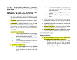 CHAPTER 4 EMPHASIZING INSTITUTIONS, CULTURES
AND ETHICS
UNDERSTAND THE CONCEPT OF INSTITUTIONS, THEIR
FUNCTIONS AND ABILITIES TO REDUCE UNCERTAINTY
1. Defined as regulatory, normative, and cognitive structures
and activities that provide stability and meaning to social
behavior.
2. Institutions = a platform to set the ground rules to govern
the interactioninanorganization.
3. Organization = people (employees) who are pursuing
commondeterminationinbusinessorgovernment.
4. An institutional framework that governs individual and firm
behavior is made up of formal institutions and informal
institutions.
A. FORMAL INSTITUTIONS
i. Iswhere the governmentenactandenforce laws,
regulations and rules e.g. copyright laws, IPR,
competitionpolicyandcontractlaws.
ii. Business must abide with these rules and
regulation.
iii. Any violation of government laws is subject to
actionthat leadsto prosecution.
B. INFORMAL INSTITUTIONS
i. Not a pre-establishedsetof rulesthatindividual
and firm must abode but it is more of norms,
cultures and ethics that governs how they
behave.
ii. e.g. inthe contextof culture,Japanesewhomare
known for their work culture practices e.g.
Honne and Tatemae.
iii. Honne = one’strue feeling,true desiresandtrue
opinions
iv. Tatemae = behaviors and opinions displayedin
public.
5. It can be concludedthattheykey functionof institutionisto
minimize risks associated with doing business by reducing
the uncertainties.
6. Business uncertainty can be the results of economic and
political uncertainties.
7. Economic uncertainty = relates for example the failure to
complete transactionsasinterpretedincontracts.
8. Political uncertainty =includesanychangesinthe political
environmentthatcan affectbusinesslong-termplanning.
INSTITUTION-BASED VIEW
2 Main propositions:
1. Managers and firms consciously pursue their interest
and strategies within institutional constraints.
i. E.g. firms pursue counterfeiting strategies as their
strategic choice as there are weak institutional
environment in whichthere are weakprotection on
intellectual propertyrights.
 