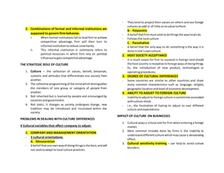 2. Combinations of formal and informal institutions are
supposed to govern firm behavior.
i. When formal institutions fail to lead firm to achieve
competitive advantage, firm will then turn to
informal institutiontoreduce uncertainty.
ii. This informal institution in commonly refers to
political resources in which firm rely on political
influencetogaincompetitiveadvantage.
THE STRATEGIC ROLE OF CULTURE
1. Culture – the collection of values, beliefs, behaviors,
customs and attitudes that differentiate one society from
another.
2. The collective programmingof the mindwhichdistinguishes
the members of one group or category of people from
another.
3. Not inherited but is learned by people and encouraged by
societiesandgovernment.
4. Not static, it changes as society undergoes change, new
tradition may be introduced and inculcated within the
society.
PROBLEMS IN DEALING WITH CULTURE DIFFERENCES
4 Cultural variables that affect company to adjust:
1. COMPANY AND MANAGEMENT ORIENTATION
- 3 cultural orientations:
A. Ethnocentrism
- A belief thatone ownwayof doingthingsisthe best,andwill
not seektoadapt to local culture practices
- They tend to project their values on others and see foreign
culturesasodd or of little ornovalue tothem.
B. Polycentric
- A belief thatfirmmustseektodothingsthe waylocalsdo.
- Followsthe local culture
C. Parochialism
- A belief that the only way to do something is the way it is
done inone’sownculture.
2. HOST SOCIETY ACCEPTANCE
- It is much easier for firm to succeed in foreign land should
the hostcountry isreceptive toforeignwaysof doingthings.
- Ex, the introduction of new product, technologies or
operatingprocedures.
3. DEGREE OF CULTURAL DIFFERENCES
- Some countries are similar to other countries and share
many common characteristics such as language, religion,
geographiclocationandlevel of economicdevelopment.
4. ABILITY TO ADJUST TO FOREIGN CULTURE
- Inabilitytoadjustto foreignculture issometimesassociated
withculture shock.
- i.e., the frustration of having to adjust to vast different
culture andexpectations.
IMPACT OF CULTURE ON BUSINESSES
1. Cultural playsa critical role for firm whenenteringa foreign
market.
2. Most common mistake done by firms is the inability to
understanddifferentculture whichmaycause a devastating
effect.
3. Cultural sensitivity training – can help to avoid culture
blunders.
 
