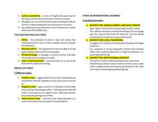 4. Cultural sensitivity – a state of heightened awareness for
the valuesandframesof reference of the hostculture.
5. Managerscan use varietyof well-knownframeworksthatare
useful inunderstandingthe manydimensionsof culture.
6. E.g. Hofstede culture dimension,FonsTrompenaar’sculture
dimension,the GLOBEstudy.
THE STRATEGIC ROLE OF ETHICS
1. Ethics – the principles of what is right and wrong that
individual and firm use to make strategic choices to guide
theirbehavior.
2. Business ethics – the acceptedprinciplesof rightor wrong
governingthe conductof businesspeople.
3. Ethical strategy –a strategy,or course of action, that does
not violate these acceptedprinciples.
4. Code of ethics/conducts – outlined what can or cannot be
done withinaparticularsetting.
IMPACT OF ETHICS
3 different views:
1. Positive view – suggestthat firmsare self-motivatedtoact
and behave ethically regardlessof any social pressure to do
so.
2. Negative view –arguesthatfirmisa followerinwhichthey
jumpontothe “bandwagoneffect–followingwhatothersdo”
under social pressure to appear more legitimate without
necessarilybecomingmore ethical.
3. Instrumental view – maintains that ethical behavior is a
useful instrumentthatcanleadto firmprofitability.
ETHICS IN INTERNATIONAL BUSINESS
3 Guiding principles:
1. RESPECT FOR HUMAN DIGNITY AND BASIC RIGHTS
- Basic rightsinclude matterspertainingtohealth,safety.
- The needfor educationinsteadof workingat the youngage
and this should determine the absolute, minimal ethical
thresholdsforall operationsaroundthe world.
2. RESPECT FOR LOCAL TRADITIONS
- It suggests for cultural sensitivitywhen dealing with foreign
traditions.
- E.g. nepotism or hiring employees’ children and relatives
rather than qualified applicants is illegal according to U.S.
equal opportunitylaw.
3. RESPECT FOR INSTITUTIONAL CONTEXT
- Thiscallsfor careful understandingof local institutions.
- Establishingacode of conduct that ban briberyislessuseful
unless supplemented with specific guidelines on the scale
and scope of locallyappropriate giftgiving.
 