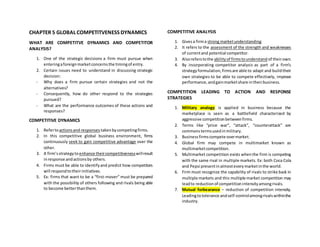 CHAPTER 5 GLOBAL COMPETITVENESS DYNAMICS
WHAT ARE COMPETITVE DYNAMICS AND COMPETITOR
ANALYSIS?
1. One of the strategic decisions a firm must pursue when
enteringaforeignmarketconcernsthe timingof entry.
2. Certain issues need to understand in discussing strategic
decision:
- Why does a firm pursue certain strategies and not the
alternatives?
- Consequently, how do other respond to the strategies
pursued?
- What are the performance outcomes of these actions and
responses?
COMPETITIVE DYNAMICS
1. Refertoactionsand responses takenbycompetingfirms.
2. In this competitive global business environment, firms
continuously seek to gain competitive advantage over the
other.
3. A firm’sstrategytoenhance theircompetitivenesswillresult
inresponse andactionsby others.
4. Firms must be able to identifyand predict how competitors
will respondtotheirinitiatives.
5. Ex: firms that want to be a “first-mover” must be prepared
with the possibility of others following and rivals being able
to become betterthanthem.
COMPETITIVE ANALYSIS
1. Givesa firma strong marketunderstanding.
2. It refers to the assessment of the strength and weaknesses
of currentand potential competitor.
3. Alsoreferstothe abilityof firmstounderstand of theirown.
4. By incorporating competitor analysis as part of a firm’s
strategyformulation,firmsare able to adapt and buildtheir
own strategies to be able to compete effectively, improve
performance,andgainmarketshare intheirbusiness.
COMPETITION LEADING TO ACTION AND RESPONSE
STRATEGIES
1. Military analogy is applied in business because the
marketplace is seen as a battlefield characterized by
aggressive competitionbetweenfirms.
2. Terms like “price war”, “attack”, “counterattack” are
commonstermsusedinmilitary.
3. Businessfirmscompete overmarket.
4. Global firm may compete in multimarket known as
multimarketcompetition.
5. Multimarket competition exists whenthe firm is competing
with the same rival in multiple markets. Ex: both Coca Cola
and Pepsi presentinalmosteverymarketinthe world.
6. Firm must recognize the capability of rivals to strike back in
multiple markets and this multiple market competition may
leadto reductionof competitionintensityamongrivals.
7. Mutual forbearance – reduction of competition intensity.
Leadingtotolerance andself-controlamongrivalswithinthe
industry.
 