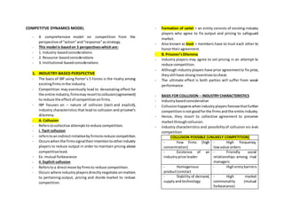 COMPETITVE DYNAMICS MODEL
- A comprehensive model on competition from the
perspective of “action”and“response”asstrategy.
- This model is basedon 3 perspectiveswhich are:
- 1. Industry-basedconsiderations
- 2. Resource-basedconsiderations
- 3. Institutional-basedconsiderations
1. INDUSTRY-BASED PERSPECTIVE
- The basis of IBP using Porter’s 5 Forces is the rivalry among
existingfirmsinthe industry.
- Competition may eventually lead to devastating effect for
the entire industry,firmsmayresorttocollusion(agreement)
to reduce the effectof competitiononfirms.
- IBP focuses on – nature of collision (tacit and explicit),
industry characteristics that lead to collusion and prisoner’s
dilemma.
- A. Collusion
- Referstocollective attemptstoreduce competition.
- i. Tacit collusion
- referstoanindirectinitiativebyfirmstoreduce competition.
- Occurswhenthe firmssignaltheirintentiontootherindustry
players to reduce output in order to maintain pricing above
competitivelevel.
- Ex: mutual forbearance
- ii.Explicit collusion
- Referstoa directmove byfirmsto reduce competition.
- Occurs where industryplayersdirectlynegotiate onmatters
to pertaining output, pricing and divide market to reduce
competition.
- Formation of cartel = an entity consists of existing industry
players who agree to fix output and pricing to safeguard
market.
- Also known as trust = members have to trust each other to
honortheiragreement.
- B. Prisoner’sDilemma
- Industry players may agree to set pricing in an attempt to
reduce competition.
- Although industry players have prior agreementto fix price,
theystill have strongincentivestocheat.
- The ultimate effect is both parties will suffer from weak
performance.
- BASIS FOR COLLUSION – INDUSTRYCHARACTERISTICS
- Industrybasedconsideration
- Collusionhappenswhenindustryplayersforeseethatfurther
competitionisnotgoodforthe firmsandthe entire industry.
- Hence, they resort to collective agreement to preserve
marketthroughcollusion.
- Industry characteristics and possibilityof collusion vis-à-vis
competition
COLLUSION POSSIBLE (UNLIKELY COMPETITION)
- Few firms (high
concentration)
- High frequency,
lowvalue orders
- Existence of an
industryprice leader
- Friendly social
relationships among rival
managers
- Homogenous
product(similar)
- Highentrybarriers
- Stability of demand,
supply andtechnology
- High market
commonality (mutual
forbearance)
 