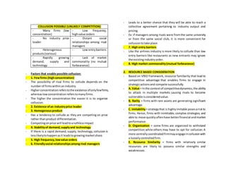 COLLUSION POSSIBLE (UNLIKELY COMPETITION)
- Many firms (low
concentration)
- Low frequency,
highvalue orders
- No industry price
leader
- Distant social
relationships among rival
managers
- Heterogenous
products(various)
- Low entrybarriers
- Rapidly growing
demand, supply and
technology
- Lack of market
commonality (no mutual
forbearance)
- Factors that enable possible collusion:
- 1. Fewfirms (highconcentration)
- The possibility of rival firms to collude depends on the
numberof firmswithinanindustry.
- Higherconcentrationreferstothe existence ofonlyfewfirms,
whereaslowconcentration referstomanyfirms.
- The higher the concentration the easier it is to organize
collusion.
- 2. Existence ofan industryprice leader
- 3. Homogenousproduct
- Has a tendency to collude as they are competing on price
rather thanproduct differentiation.
- Competingonprice will leadtoaruthlessimpact
- 4. Stabilityof demand,supplyand technology
- If there is a rapid demand, supply, technology, collusion is
lesslikelytohappenasit leadstogrowingmarketshare.
- 5. High frequency,lowvalue orders
- 6. Friendlysocial relationshipsamongrival managers
- Leads to a better chance that they will be able to reach a
collective agreement pertaining to industry output and
pricing.
- Ex: if managers among rivals were fromthe same university
or from the same social club, it is more convenient for
collusiontotake place.
- 7. High entry barriers
- Like the airlines industry is more likely to collude than low
entry barriers like restaurants as new entrants may ignore
the existingindustryorder.
- 8. High market commonality(mutual forbearance)
2. RESOURCE BASED CONSIDERATION
- Based on VRIO framework, resource familiarity that lead to
competitive advantage that enables firms to engage in
strategicactionsand compete successfully.
- A. Value = Inthe contextof competitivedynamics,the ability
to attack in multiple markets causing rivals to become
vulnerable isconsideredvalue.
- B. Rarity = firms with rare assets are generating significant
advantage.
- C. imitability= strategythat is highlyimitable posesariskto
firms. Hence, firms with inimitable, complex strategies, and
able to move quicklyoftenhave betterfinancial andmarket
performance.
- D. Organization = some firms are organized to withstand
competition while others may have to opt for collusion. A
more centrallycoordinatedfirmmayengageincollusionwith
a looselycontrolledfirm.
- E. Resource Similarity = firms with relatively similar
resources are likely to possess similar strengths and
weaknesses.
 