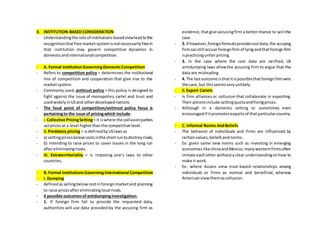 3. INSTITUTION-BASED CONSIDERATION
- Understandingthe role of institutions-basedviewleadtothe
recognitionthatfree marketsystemisnotnecessarilyfreein
that institution may govern competitive dynamics in
domesticandinternationalcompetition.
- A. Formal InstitutionGoverningDomesticCompetition
- Refers to competition policy = determines the institutional
mix of competition and cooperation that give rise to the
marketsystem.
- Commonly used, antitrust policy = this policy is designed to
fight against the issue of monopolies, cartel and trust and
usedwidelyinUSand otherdevelopednations.
- The focal point of competition/antitrust policy focus is
pertainingto the issue of pricingwhich include:
- i.Collective PricingSetting= it iswhere the collusionparties
setpricesat a level higherthanthe competitive level.
- ii.Predatory pricing = isdefinedbyUSlawsas
- a) settingpricesbelowcostsinthe shortruntodestroyrivals,
- b) intending to raise prices to cover losses in the long run
aftereliminatingrivals.
- iii. Extraterritoriality = is imposing one’s laws to other
countries.
- B. Formal InstitutionsGoverningInternational Competition
- i. Dumping
- definedassellingbelowcostinforeignmarketand planning
to raise pricesaftereliminatinglocal rivals.
- 4 possible outcomesofantidumpinginvestigation:
- 1. If foreign firm fail to provide the requested data,
authorities will use data provided by the accusing firm as
evidence,thatgive accusingfirm a betterchance to winthe
case.
- 2. If however,foreignfirmsdoprovidecostdata,the accusing
firmcanstill accuse foreignfirmof lyingandthatforeignfirm
ispracticingunfairpricing.
- 3. In the case where the cost data are verified, US
antidumping laws allowthe accusing firm to argue that the
data are misleading.
- 4. The lastoutcome isthatitispossiblethatforeignfirmwins
the case,but thisseemsveryunlikely.
- ii.Export Cartels
- Is firm alliances or collusion that collaborate in exporting.
Theiractionsinclude settingquotaandfixingprices.
- Although in a domestic setting or sometimes even
encouragedif itpromotesexportsof thatparticularcountry.
- C. Informal Norms AndBeliefs
- The behavior of individuals and firms are influenced by
certainvalues,beliefsandnorms.
- Ex: given some new norms such as investing in emerging
economieslike chinaandMexico,manywesternfirmsoften
imitate eachother withouta clear understandingonhow to
make it work.
- Ex: where Asians view trust-based relationships among
individuals or firms as normal and beneficial, whereas
Americanviewthemascollusion.
 