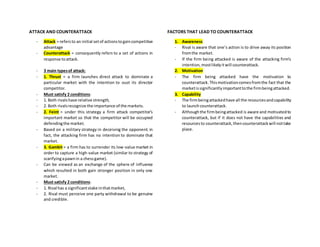 ATTACK AND COUNTERATTACK
- Attack = refersto an initial setof actionstogaincompetitive
advantage
- Counterattack = consequently refers to a set of actions in
response toattack.
- 3 main typesof attack:
- 1. Thrust = a firm launches direct attack to dominate a
particular market with the intention to oust its director
competitor.
- Must satisfy 2 conditions:
- 1. Both rivalshave relative strength,
- 2. Both rivalsrecognize the importance of the markets.
- 2. Feint = under this strategy a firm attack competitor’s
important market so that the competitor will be occupied
defendingthe market.
- Based on a military strategy in deceiving the opponent. in
fact, the attacking firm has no intention to dominate that
market.
- 3. Gambit = a firm has to surrender its low-value market in
order to capture a high-value market (similar to strategy of
scarifyingapawnin a chessgame).
- Can be viewed as an exchange of the sphere of influence
which resulted in both gain stronger position in only one
market.
- Must satisfy 2 conditions:
- 1. Rival has a significantstake inthatmarket,
- 2. Rival must perceive one party withdrawal to be genuine
and credible.
FACTORS THAT LEAD TO COUNTERATTACK
1. Awareness
- Rival is aware that one’s action is to drive away its position
fromthe market.
- If the firm being attacked is aware of the attacking firm’s
intention,mostlikelyitwill counterattack.
2. Motivation
- The firm being attacked have the motivation to
counterattack.Thismotivationcomesfromthe fact that the
marketissignificantlyimportanttothe firmbeingattacked.
3. Capability
- The firmbeingattackedhave all the resourcesandcapability
to launchcounterattack.
- Althoughthe firmbeingattacked is aware and motivatedto
counterattack, but if it does not have the capabilities and
resourcesto counterattack,thencounterattackwill nottake
place.
 