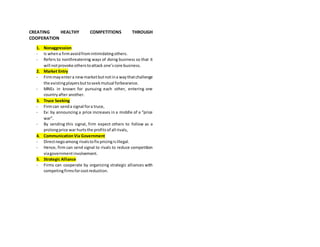CREATING HEALTHY COMPETITIONS THROUGH
COOPERATION
1. Nonaggression
- Is whena firmavoidfromintimidatingothers.
- Refers to nonthreatening ways of doing business so that it
will notprovoke otherstoattack one’score business.
2. Market Entry
- Firmmayentera newmarketbutnotina waythatchallenge
the existingplayersbuttoseekmutual forbearance.
- MNEs in known for pursuing each other, entering one
countryafter another.
3. Truce Seeking
- Firmcan senda signal fora truce,
- Ex: by announcing a price increases in a middle of a “price
war”.
- By sending this signal, firm expect others to follow as a
prolongprice war hurtsthe profitsof all rivals,
4. CommunicationVia Government
- Directnegoamong rivalstofix pricingisillegal.
- Hence, firm can send signal to rivals to reduce competition
viagovernmentinvolvement.
5. Strategic Alliance
- Firms can cooperate by organizing strategic alliances with
competingfirmsforcostreduction.
 