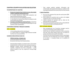 CHAPTER 6 COUNTRY EVALUATION AND SELECTION
THE IMPORTANCE OF LOCATION
1. Because all companieshave limitedresources,theymustbe
careful in making the followingdecisions:
- A. in which countries to locate sales, production and
administrativeandauxiliaryservices.
- B. the sequence forenteringdifferent countries
- C. the amount of resources and efforts to allocate to each
countrywhere theyoperate
2. Acompany shouldbeginbyanalyzing3factors: a) objectives
b) its competencies c) comparative environmental fit in the
countriesunderconsiderations.
COMPARING COUNTRIES THROUGH SCANNING
STEP 1: SCANNING
- Is like seedingwidelyandthenweedingout
- It is useful insofar as a company might otherwise consider
too few ortoo many possibilities.
SCANNING VERSUSDETAILED ANALYSIS
- Withoutscanning, a company may:
- A) Overlookopportunitiesandrisks
- B) examine toomanyortoo fewpossibilities
- Scanning allow managers to examine most or all countries
broadlyandthennarrow themto the mostpromisingones.
- Managers compare country information that is readily
available, inexpensive and fairly comparable – usually
without having to incur the expense of visiting foreign
countries.
- They analyze publicly available information and
communicate with experienced people on conditions that
couldsignificantlyaffectthesuccessandfitfortheirbusiness.
4 types ofquestions:
1. Yes or no for a question like, does the country allow 100%
ownershipof FDI?
2. Direct statistics for question such as, what is the highest
marginal tax rate on corporate earnings?
3. Indirect indicators for question such as, what are the
potential salesformyproduct?
4. Qualitative assessmentforquestionsuchas,whatwillbe the
future political leaders’philosophyaboutIB?
STEP 2: DETAILED ANALYSIS
- Once narrowing the no of countries, managers need to
compare the feasibilityanddesirabilityof each.
- Unless they are satisfied to outsource all their production
and sales, they almost always need to go on location to
analyze andcollectmore specificinformation.
- The more time andmoneycompaniesinveston examiningan
alternative, the more likely they are to accept it, regardless
of its merits – a situation known as an escalation of
commitment.
 