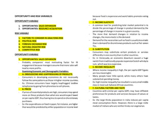 OPPORTUNITY AND RISK VARIABLES
OPPORTUNITYVARIABLE
1. OPPORTUNITIES: SALES EXPANSION
2. OPPORTUNITIES: RESOURCE ACQUISITION
RISK VARIABLE
1. FACTORS TO CONSIDER IN ANALYZING RISK
2. POLITICAL RISK
3. FOREIGN-EXCHANGERISK
4. NATURAL DISASTER RISK
5. COMPETITIVE RISK
OPPORTUNITYVARIABLE
1. OPPORTUNITIES: SALES EXPANSION
- Probably companies’ most motivating factor for IB
engagementbecause managersassume thatmore saleswill
leadto more profits.
- ExaminingEconomic and DemographicVariables:
- A. OBSOLESCENE AND LEAPFROGGING OFPRODUCTS
- Consumers in developing economies do not necessarily
followthe samepatternsasthose inhigher-income countries.
- Ex: Chinese consumers have largely leapfrogged landline
telephonesbygoingfromphonelesstocell phones.
- B. PRICES
- If pricesof essentialproductsare high,consumersmayspend
more on these products than what one wouldexpect based
onpercapita GDP,thushavinglesstospendondiscretionary
purchases.
- Ex:the expendituresonfoodinjapan,forinstance,are higher
thanwouldbe predictedbyeitherpopulationorincome level
because food is expensive and work habits promote eating
out.
- C. INCOME ELASTICITY
- A common tool for predicting total market potential is to
divide the percentage of change in product demand by the
percentage of change inincome ina givencountry.
- The more that demand changes in relation to income
changes,the more elasticisthe demand.
- Demandforthe necessitiessuchasfoodisusuallylesselastic
thanisdemandfordiscretionaryproductssuchasflat-screen
TVs.
- D. SUBSTITUTION
- Consumers may substitute certain products or services
differentlyinone countrythaninothercountries.
- Ex: in Venezuela, an economic downturn caused a huge
switchfromtraditionallypopularexpensiveScotchwhiskyto
rum, whichwaslessexpensive.
- E. INCOME INEQUALITY
- Where income inequalityis high, the per capita GDP figures
are lessmeaningful.
- Many people have little spend, while many others have
substantial spendingmoney.
- Ex:highincome inequalityhasresultedinaverysmallmiddle
classin mostsub-SaharanAfricancountries.
- F. CULTURAL FACTORS AND TASTE
- Countries with similar per capita GDPs may have different
preferences for products and services because of values or
tastes.
- Ex: the large Hindu population in india reduces per capita
meat consumption there. However, there is a large niche
marketof Indianswhoare neitherhindunorvegetarian.
 