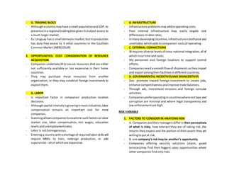 - G. TRADING BLOCS
- Althoughacountrymayhave asmall populationandGDP,its
presence ina regional tradingblocgivesitsoutput access to
a much largermarket.
- Ex: Uruguay has a small domesticmarket,butitsproduction
has duty-free access to 3 other countries in the Southern
CommonMarket (MERCOSUR)
2. OPPORTUNITIES: COST CONSIDERATION OF RESOURCE
ACQUISITION
- Companies undertake IB to secure resources that are either
not sufficiently available or too expensive in their home
countries.
- They may purchase these resources from another
organization, or they may establish foreign investments to
exploitthem.
- A. LABOR
- Is important factor in companies’ production location
decisions.
- Althoughcapital intensityisgrowinginmostindustries,labor
compensation remains an important cost for most
companies.
- Scanningallowscompaniestoexamine suchfactorsas labor
market size, labor compensation, min wages, education
levelsandunemploymentrates.
- Labor is nothomogeneous.
- Enteringacountrywithashortage of requiredlaborskillswill
require MNEs to train, redesign production, or add
supervision –all of whichare expensive.
- B. INFRASTRUCTURE
- Infrastructure problemsmayaddtooperatingcosts.
- Poor internal infrastructure may easily negate cost
differencesinlaborrates.
- Inmanydevelopingcountries,infrastructureisbothpoorand
unreliable,whichaddstocompanies’costsof operating.
- C. EXTERNAL CONNECTIONS
- IB requiresdiverse levelsof cross-national integration,all of
whichincurtime and costs.
- HQ personnel visit foreign locations to support control
efforts.
- Companiesneedasmoothflowof shipmentsastheyimport
and exportamongtheirfacilitiesindifferentcountries.
- D. GOVERNMENTAL INCENTIVESAND DISINCENTIVES
- Gov. promote inward foreign investment to create jobs,
enhance competitivenessandimprove trade balances.
- Through ads, investment missions and foreign consular
activities.
- Companiespreferoperatingincountrieswhereredtape and
corruption are minimal and where legal transparency and
lawenforcementare high.
RISK VARIABLE
1. FACTORS TO CONSIDER IN ANAYZING RISK
- A. Companiesandtheirmanagersdifferin theirperceptions
of what is risky, how tolerant they are of taking risk, the
returns they expect and the portion of their assets they are
willingtoputat risk.
- B. one company’s risk may be another’s opportunity.
- Companies offering security solutions (alarm, guard
services)may find their biggest sales opportunities where
othercompaniesfindonlyrisks.
 