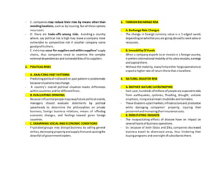 - C. companies may reduce their risks by means other than
avoidinglocations, such as by insuring.Butall these options
incurcosts.
- D. there are trade-offs among risks. Avoiding a country
where, say political risk is high may leave a company more
vulnerable to competitive risk if another company earns
goodprofitsthere.
- E. risksmay occur for suppliersand within suppliers’ supply
chains, thus companies need to examine the complex
external dependenciesandvulnerabilitiesof itssuppliers.
2. POLITICAL RISKS
- A. ANALYZING PAST PATTERNS
- Predictingpolitical riskbasedon past patternis problematic
because situationsmaychange.
- A country’s overall political situation masks differences
withincountriesandfordifferentfirms.
- B. EVALUATIING OPINIONS
- Because influential people mayswayfuture political events,
managers should evaluate statements by political
spearheads to determine the philosophies on private
business, foreign business relations, means of effecting
economic changes, and feelings toward given foreign
countries.
- C. EXAMINING SOCIAL AND ECONOMICCONDITIONS
- Frustrated groups may disrupt business by calling general
strikes,destroyingpropertyandsupplylinesandcausingthe
downfall of governmentleaders.
3. FOREIGNEXCHANGE RISK
- A. Exchange Rate Changes
- The change in foreign currency value is a 2-edged sword,
dependingonwhetheryouare goingabroadto seeksalesor
resources.
- B. ImmobilityOf Funds
- When a company exports to or invests in a foreign country,
itprefers international mobilityof itssalesreceipts,earnings
and capital there.
- Withoutthe mobility,manyfirmseitherforgooperationsor
expectahigherrate of returnthere than elsewhere.
4. NATURAL DISASTER RISK
- A. MOTHER NATURE CATASTROPHES
- Each year,hundredsofmillionsof people are exposedtorisks
from earthquakes, cyclones, flooding, drought, volcanic
eruptions,risingoceanlevel,mudslidesandtornados.
- These disastersupsetmarkets,infrastructureandproduction
while damaging companies’ property, injuring their
personnel andincreasingtheirinsurancecosts.
- B. DEBILITATING DISEASES
- The incapacitating effects of disease have an impact on
several facetsof businessoperations.
- Ex: because of both Ebola and Zika, companies decreased
business travel to distressed areas, thus hindering their
buyingprogramsand oversightof subsidiariesthere.
 
