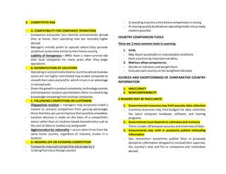 5. COMPETITIVE RISK
- A. COMPATIBILITY FOR COMPANIES’OPERATIONS
- Companies encounter less familiar environments abroad
than at home, their operating risks are normally higher
abroad.
- Managers initially prefer to operate where they perceive
conditionstobe more similartotheirhome country.
- Liability of foreignness = MNEs have a lower survival rate
than local companies for many years after they begin
operations.
- B. DIVERSIFICATION OF LOCATIONS
- Operatingineconomicallydiverse countrieswhose business
cycles are not highly interrelated may enable companies to
smooththeirsalesandprofits, whichinturnis an advantage
inraisingfunds.
- Giventhe growthinproductcomplexity,technologycontent,
andcompanies’productspecialization,there isaneedtotap
knowledge emanatingfrommultiple companies.
- C. FOLLOWING COMPETITORS OR CUSTOMERS
- Oligopolistic reaction = managers may purposely crowd a
market to prevent competitors from gaining advantages
there thattheycanuse toimprove theirpositionselsewhere.
- Location decision is made on the basis of a competitor’s
action rather than on location-based characteristics such as
the cost of laboror marketsize andgrowth.
- Agglomerationby nationality = occurs whenfirmsfrom the
same home country, regardless of industry, cluster in a
location.
- D. HEADING OFF OR AVOIDING COMPETITION
- Companies mayseekcompetitive advantage by:2
- 1) beingfirstintoa foreigncountry
- 2) avoidingacountry entrywhere competitionsisstrong
- 3) movingquicklybywhateveroperatingmode intoasmany
marketspossible.
COUNTRY COMPARISON TOOLS
There are 2 most common tools in scanning:
1. Grids
- May depictacceptable orunacceptable conditions
- Rank countriesbyimportantvariables
2. Matrices allowcompaniesto:
- Decide onindicatorsandweightthem
- Evaluate eachcountryon the weightedindicators
SOURCES AND SHORTCOMINGS OF COMPARATIVE COUNTRY
INFORMATION
1. INACCURACY
2. NONCOMPARABILITY
6 REASONS MAY BE INACCURATE:
1. Governmental resourcesmay limitaccurate data collection
- Countries resources may limit budgets for data collection,
the latest computer hardware, software, and training
programs.
2. Governmentsmustdependon estimatesand revisions
- There istrade-off betweenaccuracyandtimelinessof data.
3. Governments may omit or purposely publish misleading
information
- Gov researchers sometimes publish false or purposely
deceptive information designedto mislead their superiors,
the country’s rank and file or companies and institutions
abroad.
 