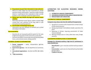 4. Respondentsmay give false informationto data collectors.
- Mistrust of data usage may lead respondents to answer
questions falsely, particularly if questions probe financial
details or anything else that respondents either consider
private or to be usedbygov authoritiesagainstthem.
5. Official data may include only legal and reported market
activities
- Nationally reported income figures seldom include illegal
income from such activities as the drug trade or cash
transactionstoavoidtax payments.
6. Questionable methodologymaybe used
- Inaccuracies may occur because of methods use to collect
and analyze information.
Noncomparability:
- Countries do not necessarily publish reports for the same
lengthof time periodsorat the same time as eachother.
- Countriesalsodifferinaccountingrulesandhowtheydefine
items,suchas familyincome,literacyandFDI.
EXTERNAL SOURCES OF INFORMATION
1. Service companies – banks, transportation agencies,
accountingfirms
2. Government agencies – the US department of commerce,
CIA
3. International organizations – the UN, the WTO, IMF, OECD,
EU
4. Trade associations
ALTERNATIVES FOR ALLOCATING RESOURCES AMONG
LOCATIONS
1. ALTERNATIVE GRADUALCOMMITMENTS
2. GEOGRAPHICDIVERSIFICATIONVERSUS CONCENTRATION
3. REINVESTMENT AND HARVESTING
1.ALTERNATIVE GRADUAL COMMITMENTS
Companiesmay reduce risks from the liabilityofforeignnessby:
1. Going first to countries with characteristics similar to those
of theirhome countries
2. Having experienced intermediaries handle operations for
them
3. Operating in formats requiring commitment of fewer
resourcesabroad
4. Moving initially to one or a few, rather than many, foreign
countries
2.GEOGRAPHICDIVERSIFICATION VS CONCENTRATION
Strategies for ultimately reaching a high level of commitment in
many countries are:
- Diversification– go to manyfast and thenbuildupslowlyin
each
- Concentration – go to one or a fewand buildup fast before
goingto others.
- A hybrid of the two.
 