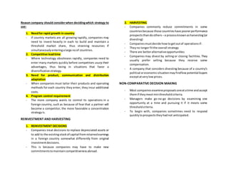 Reason company should considerwhen decidingwhich strategy to
use:
1. Needfor rapid growth in country
- If country markets are all growing rapidly, companies may
need to invest heavily in each to build and maintain a
threshold market share, thus straining resources if
simultaneouslyenteringalarge noof countries.
2. Competitive leadtime
- Where technology obsolesces rapidly, companies need to
enter many markets quickly before competitors usurp their
advantages, thus being in situations that favor a
diversificationstrategy.
3. Need for product, communication and distribution
adaptation
- When companies must tailor their products and operating
methods for each country they enter, they incur additional
costs.
4. Program control requirement
- The more company wants to control its operations in a
foreign country, such as because of fear that a partner will
become a competitor, the more favorable a concentration
strategyis.
REINVESTMENT AND HARVESTING
1. REINVESTMENT DECISIONS
- Companies treat decisions to replace depreciated assets or
to add to the existingstockof capital fromretainedearnings
in a foreign country somewhat differently from original
investmentdecisions.
- This is because companies may have to make new
commitmentstomaintaincompetitivenessabroad.
2. HARVESTING
- Companies commonly reduce commitments in some
countriesbecause those countrieshave poorerperformance
prospectsthandoothers –a processknownasharvesting(or
divesting)
- Companiesmustdecide howtogetoutof operationsif:
- Theyno longerfitthe overall strategy
- There are betteralternativeopportunities
- Companies may divest by selling or closing facilities. They
usually prefer selling because they receive some
compensation.
- A company that considers divesting because of a country’s
political oreconomicsituationmayfindfewpotential buyers
exceptatverylowprices.
NON-COMPARATIVE DECISION MAKING
- Most companiesexamineproposalsoneatatime andaccept
themif theymeetminthresholdcriteria.
- Managers make go-no-go decisions by examining one
opportunity at a time and pursuing it if it meets some
thresholdcriteria.
- To begin with, companies sometimes need to respond
quicklytoprospectstheyhadnot anticipated.
 