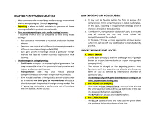 CHAPTER 7 ENTRY MODESTRATEGY
1. Most commontrade-relatedentrymode strategy?International
marketentrystrategies.(through exporting)
2. Exporting = where an MNE maintains its presence at home
countryand sellsitsproductinternationally.
3. Firm pursuesexportingas entry mode strategy because:
– involved fewer as risks as compared to other entry mode
strategy.
- No substantial investment to establish production facilities
abroad.
- Doesnothave todeal withdifferentbusinessenvironmentin
differentcountriesunlikegreenfield(FDI)
- Can gain specific knowledge about a particular foreign
market that lead to further business expansion in that
country.
4. Disadvantages of usingexporting:
- Tariffbarrier orimporttax imposedbylocal government.Tax
may increase the price of the productsinforeignmarketand
reduce productcompetitiveness.
- Transportation cost may also reduce product
competitivenessasitincreasesthe price of the products.
- Firm may be unable to sell the productdirectlyto consumer
as it needs to hire third party or intermediaries who act as
distributortosell the productinforeigncountrymarket.The
3rd
party may not be able to perform the task efficiently as
the firmdoesat a home country.
WHY EXPORTING MAY NOT BE FEASIBLE
1. It may not be feasible option for firm to pursue if it
compromises firm’s competitiveness in global marketplace.
In this case, exporting is inappropriate strategy when it
increasesthe costof doingbusiness.
2. Tariff barriers, transportation cost and 3rd
party distributors
may all increase the cost and hence reduce the
competitivenessof the product.
- In this case, FDI may be more appropriate strategy pursue
when firm can identify low-cost location to manufacture its
product.
UNDERSTANDING EXPORT PROCESS
A. DIRECT EXPORT
- Can be done directly by the firm or through the 3rd
party or
known as export intermediaries or export management
company(EMC)
- The person in charged of the exporting process must
familiarize with the export terms which is also known as
terms of sale as defined by international chamber of
commerce (ICC)
- The termsspecifywhichparty eitherbuyerorsellerpaysfor
which shipmentand loadingcost:
1. FREE ALONGSIDESHIP (FAS)
- Alsoknownas Free House delivery=atermof price whereby
the sellercoversall costsand risks up to the side of the ship
ina designatedshipmentexportport.
- The BUYER bearsall costs andrisksthereafter.
2. FREE ON BOARD (FOB)
- The SELLER covers all costs and risks up to the point where
the goodsare deliveredonboardof the ship.
 