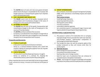 - The BUYER bears all costs and risks once goods delivered
which means the buyer is responsible for the insurance and
freight expenses in transporting the goods from shipment
port to the destinationport.
3. COST, INSURANCEAND FREIGHT (CIF)
- The SELLER covers costs of the goods, insurance and all
transportation and miscellaneous charges to the name of
foreignportinthe country of final destination.
4. EX WORKS/ EX FACTORY
- The BUYER bears all costs of the goods, transportation and
miscellaneous charges to the name of foreign port in the
countryof final destination.
- The BUYER purchasesandbearsthe insurance.
- Ex factory is considered the most cheapest arrangement as
the buyer can make their own arrangement and choose the
cheapestcostof transportationandinsurance.
Frequentlyuseddocuments:
1. A letterof credit (L/C)
- A documentissuedbymostlyfinancial institution.
- Serves as a contract between importer and a bank that
transfers liability for paying the exporter from the importer
to the importer’sbank.
2. A bill of lading (B/L)
- The documentissuedbyshippingcompanyoritsagent.
- Serves as evidence of a contract for shipping the
merchandise andasa claimof ownershipof the goods.
Otherimportantdocumentsused:bankdraft(servesasaguaranteed
fund), commercial invoice, insurance certificate and certificates of
origin.
B. EXPORT INTERMEDIARIES
- Are a company,alsoknownasexportmanagementcompany
(EMC) which specializes in facilitating imports and export
activities.
- Their service includes:
- handlingforeignshipments,
- preparingexportdocuments
- dealingwithcustomoffices
- insurance companies
- commodityinspectionagencies
- are commonly experts in dealing with legal, financial and
logisticsdetailsof exportingandimportingactivities.
INTERNATIONAL SUBCONTRACTING
1. The process in which a firm seek other firm or company
(typically foreign firm) to provide them with raw materials,
semi-finished products, sophisticated components or
technologyforproducingfinal goods.
2. The foreign firm does not own the property rights of the
product produced as they will receive some fees for
producingthe.
3. Rationale because:
- Otherforeignfirmsare more efficient
- Can produce the productcheaper
- Seeklowlaborcostin foreigncountry
- Seek for lower cost of production that can enhance its
competitivenessinthe global marketplace.
4. Threat – the foreignfirmmay gainknowledge andexpertise
toproduce the productandeventuallybecomeacompetitor.
 