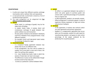 COUNTERTRADE
1. A seller and a buyer from different countries exchange
merchandise with or without little cash equivalents.
2. In international trade, countertrade is viewed as a form of
flexible financingorpayment.
3. This trade arrangement can be categorized into four
differentactivitieswhichinclude:
A. BARTER
- Barter trade (i.e. exchange of goods) may be the
oldest form of trading.
- In modern barter trade, it involves direct and
simultaneous exchange of goods between two
parties without any cash transaction.
- the two parties involved can be between individuals,
and firms or between firms and governments in two
different countries.
- For example, French and Cuba barter trade involve
the exchange of wheat for sugar.
B. COUNTERPURCHASE
- Is a reciprocal buying agreement between two
parties that occurs at a different time.
- In this arrangement, one firm sells its product to
another firm at one point in time and in return, the
other firm will buy their products.
- It is more flexible than barter trade in which the
volume of trade does not have to be equal.
- The differences invalue can be settled either though
escrow account or by using cash.
- it serves as a protection contract between them.
C. OFFSET
- An offset is an agreement between two parties in
which one party agrees to purchase goods and
services with a specified percentage of its proceeds
from an original sale.
- In offset agreement, products are normally related.
- Offset arrangement is commonly popular in sales of
expensive military equipment or high-cost civilian
infrastructure hardware.
D. BUYBACK
- In this agreement, it involves two contracts which
are sales agreement and purchase agreement.
- buyback is a compensation agreement that occurs
when one firm provides another firm with inputs for
manufacturing products and agrees to take certain
percentage of the output produced by the
producing firm as partial payment.
 