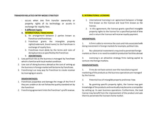 TRANSFER RELATED ENTRY MODE STRATEGY
- occurs when one firm transfer ownership or
property rights of its technology or assets in
exchange for royalty fees.
- 4 different types:
A. INTERNATIONAL FRANCHISING
1. An arrangement between 2 parties known as
franchisorandfranchisee.
2. Franchisor grants the intangible property
rights(trademark, brand name) to the franchisee in
exchange of royaltyfees.
3. Franchisee must abide by the terms and rules of
doingbusinessasspecifiedbythe franchisor.
4. ADVANTAGES:
1. Low political risksas the businessismanaged by franchisee
whichis familiarwithlocal marketcondition.
2. Low cost of doing business abroad as the cost of setting up
the businessinforeignmarketwill be borne byfranchisee.
3. Franchising is an easy way for franchisor to create revenue
by leveragingonassets.
DISADVANTAGES:
1. Franchisee jeopardize and damage the image of the firm if
theyare unable or do not followthe qualitystandardset by
the franchisor
2. Franchisingagreementlimitsthe franchisor’sprofitrevenue.
B. INTERNATIONAL LICENSING
1. International licensing is an agreement between a foreign
firm known as the licensor and local firm known as the
license.
2. In this agreement, the licensor grants specified intangible
property rights to the license for a specified period of time
and inreturnthe licensorwillreceive royaltypayment.
ADVANTAGES:
1. A firmisable to minimize the costsandrisksassociatedwith
doinginvestmentinforeignmarketsforexample,political risks.
2. No substantial investmentisrequiredtopenetrateforeign
marketsas there isno needtoestablishproductionfacilitiesabroad.
3. Licensing is an attractive strategy firms lacking capital to
venture intoforeignmarkets.
DISADVANTAGES:
1. Firmsdo nothave control overthe manufacturingand
marketingof the productsas the businessoperationsare managed
by the license.
2. Potential lossof intangiblepropertyandknow-how.
3. By granting specific property rights, the license may gain
knowledgeof the productsandeventuallymaybecome acompetitor
by setting up its own business operations. Furthermore, the local
license may benefit from the improvement of the product and uses
themto penetrate the licensorshome market.
 