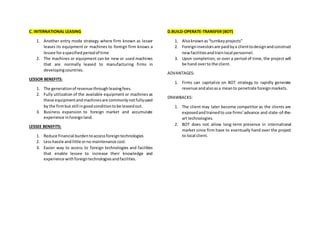 C. INTERNATIONAL LEASING
1. Another entry mode strategy where firm known as lessor
leases its equipment or machines to foreign firm knows a
lessee foraspecifiedperiodof time
2. The machines or equipment can be new or used machines
that are normally leased to manufacturing firms in
developingcountries.
LESSOR BENEFITS:
1. The generationof revenue through leasingfees.
2. Fully utilization of the available equipment or machines as
these equipmentandmachinesare commonlynotfullyused
by the firmbut still ingoodconditiontobe leasedout.
3. Business expansion to foreign market and accumulate
experience inforeignland.
LESSEE BENEFITS:
1. Reduce financial burdentoaccessforeigntechnologies
2. Lesshassle andlittle orno maintenance cost.
3. Easier way to access to foreign technologies and facilities
that enable lessee to increase their knowledge and
experience withforeigntechnologiesandfacilities.
D.BUILD-OPERATE-TRANSFER (BOT)
1. Alsoknownas“turnkeyprojects”
2. Foreigninvestorsare paidbya clienttodesignandconstruct
newfacilitiesandtrainlocal personnel.
3. Upon completion, or over a period of time, the project will
be hand overto the client.
ADVANTAGES:
1. Firms can capitalize on BOT strategy to rapidly generate
revenue andalsoasa meanto penetrate foreignmarkets.
DRAWBACKS:
1. The client may later become competitor as the clients are
exposedand trainedto use firms’advance and state-of-the-
art technologies.
2. BOT does not allow long-term presence in international
market since firm have to eventually hand over the project
to local client.
 