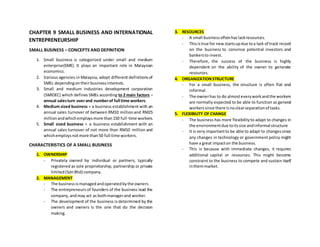 CHAPTER 9 SMALL BUSINESS AND INTERNATIONAL
ENTREPRENEURSHIP
SMALL BUSINESS – CONCEPTS AND DEFINITION
1. Small business is categorized under small and medium
enterprise(SME). It plays an important role in Malaysian
economics.
2. Various agencies in Malaysia, adopt different definitionsof
SMEs dependingontheirbusinessinterests.
3. Small and medium industries development corporation
(SMIDEC) which defines SMEs according to 2 main factors –
annual salesturn overand numberof full time workers.
4. Medium sized business = a business establishment with an
annual sales turnover of between RM10 millionand RM25
millionandwhichemploysmore than150 full-time workers.
5. Small sized business = a business establishment with an
annual sales turnover of not more than RM10 million and
whichemploysnotmore than50 full time workers.
CHARACTERISTICS OF A SMALL BUSINESS
1. OWNERSHIP
- Privately owned by individual or partners, typically
registered as sole proprietorship, partnership or private
limited(SdnBhd) company.
2. MANAGEMENT
- The businessismanagedandoperatedbythe owners
- The entrepreneurs of founders of the business lead the
company,andmay act as bothmanagerand worker.
- The development of the business is determined by the
owners and owners is the one that do the decision
making.
3. RESOURCES
- A small businessoftenhas lackresources.
- Thisistrue for newstartsupdue toa lack of track record
on the business to convince potential investors and
bankersto invest.
- Therefore, the success of the business is highly
dependent on the ability of the owner to generate
resources.
4. ORGANIZATIONSTRUCTURE
- For a small business, the structure is often flat and
informal.
- The ownerhas to do almosteveryworkandthe workers
are normally expected to be able to function as general
workerssince there isnoclearseparationof tasks.
5. FLEXIBILITY OF CHANGE
- The business has more flexibilityto adapt to changes in
the environmentdue toitssize andinformal structure
- It is very importantto be able to adapt to changessince
any changes in technology or government policy might
have a great impacton the business.
- This is because with immediate changes, it requires
additional capital or resources. This might become
constraint to the business to compete and sustain itself
inthemmarket.
 