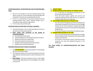 ENTREPRENURSHIP, ENTREPRENEURS AND ENTREPRENURIAL
FIRM
1. The firm size and age are not the important factors that
define ent but ent is more definedas the identification and
exploitationof previouslyunexploredopportunities.
2. Int ent is a combination of innovative, proactive and risk
seeking behavior that crosses national borders and is
intendedtocreate wealthinorganization.
3. Ent rise easily,theycanfall easily.
INTERNATIONALIZATION AND THE SMALL BUSINESS
1. Internationalization is the increasing tendency of firms to
operate acrossnational boundaries.
2. Many factors that contribute to the growth of
internationalization:
A. Rise of properinfrastructure
B. Institutionalizationof international economicrelations
C. Reductionof barrierstotrade flows
D. Internationalizationfinancialsystem
E. Cheapercostof transportand communication
F. Expansionof transnational business
INTERNATIONALIZATION STAGES OF BUSINESS
1. The UPPSALAMODEL of internationalization=introducedby
JohansonandVahlne (1997).
2. The study was based on the internationalization processof
large Swedish manufacturing firms which took place in the
1970s.
3. Main finding = firms have tendency to enter a new market
incrementally,depending on their knowledge of the market
environment.
3 MAJOR STAGES:
1. INTERNATIONALIZATION PROCESS OF TRADING GOODS
- It is in the form of international transactions or the
business/commercial operations.
- Firms will export goods, supplies and services and
combined operations with other firms to re-export or
establishtrade officesinforeigntrade
2. THE INTERNATIONALIZATION OF PRODUCTION
- This can be done throughvariousforms of alliancesand
international cooperation that aimed at the technology
transfer for the multi-production of goods abroad (by
usingmode of entrysuchaslicensing,franchising,selling
knowhow etc)
- Firmsmay locate part or the whole of productionplant.
3. INTERNATIONALIZATION OF THE FIRM
- The mainway of achievinginternationalizationisforeign
directinvestment(FDI),inwhichthe firminvestsdirectly
inphysical investment.
- At this point, firms build up plants, hired local human
resources, use local and imported resources to do
production.
THE STAGE MODEL OF INTERNATIONALIZATION FOR SMALL
BUSINESS
 