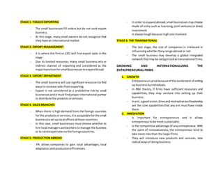 STAGE 1: PASSIVEEXPORTING
- The small businesses fill orders but do not seek export
business.
- At this stage, many small owners do not recognize that
theyhave an international market.
STAGE 2: EXPORT MANAGEMENT
- It is where the firm or CEO will find export sales in this
stage.
- Due to limited resources, many small business rely or
indirect channel of exporting and considered as the
majortransitionforsmall businessestoexpandbroad.
STAGE 3: EXPORT DEPARTMENT
- The small business will use significant resources to find
waysto increase salesfromexporting.
- Export is not considered as a prohibitive risk by small
businessesandit mustfindproperinternational partner
to distribute the productsorservices.
STAGE 4: SALES BRANCHES
- When there is high demand from the foreign countries
forthe productsor services,itisacceptableforthe small
businesstosetuplocal officesatthose countries.
- In this case, small businesses must choose whether to
hire local managersandworkerstomanage the business
or to sendexpatriatestothe foreigncountries.
STAGE 5: PRODUCTIONABROAD
- PA allows companies to gain local advantages, local
adaptationandproductionefficiencies.
- In orderto expandabroad,small businessesmaychoose
mode of entry such as licensing,joint ventures or direct
investment.
- Is alwaystoughbecause highcostinvolved.
STAGE 6: THE TRANSNATIONAL
- The last stage, the size of companies is irrelevant in
influencingwhethertheycangoabroad or not.
- The small business may develop a global integrated
networkthatmay be categorizedastransnational firms.
GROWING AND INTERNATIONALIZING THE
ENTREPRENEURIAL FIRMS
1. GROWTH
- Entrepreneursarisebecauseof the excitementof setting
up businessbyindividuals.
- In RBV theory, if firms have sufficient resources and
capabilities, they may venture into setting up their
business.
- Inent,agoodvision,driveandmotivationandleadership
are the core capabilitiesthat any ent must have inside
them.
2. INNOVATION
- Is important for entrepreneurs and it allows
entrepreneurtobe more sustainable.
- Is the competitive advantage of any entrepreneur. With
the spirit of innovativeness, the entrepreneur tend to
take more risksthan the largerfirms
- They will introduce new products and services, new
radical waysof doingbusiness
 