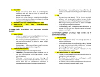 3. FINANCING
- People have always been afraid of venturing into
something that they are not used to especially the
processof raisingcapital.
- But the truth is that, there are many investors,bankers,
foreignentrants,banksandgovernmentagencieswilling
to helpentto start theirbusiness.
4. INTERNATIONALIZING THE ENTREPRENEURIAL FIRM
5. TRANSACTION COSTS AND ENTREPRENEURIAL
OPPORTUNITIES
INTERNATIONAL STRATEGIES FOR ENTERING FOREIGN
MARKETS
1. DIRECT EXPORT
- Involve the sale of productsmadebySMEsintheirhome
countryto customersinothercountries.
- This mode is popularamongSME since it issimpler,less
risks and entrepreneurs are able to reach foreign
customersdirectly.
- Disadvantages = SMEs may not have enough resources
to turn overseasopportunitiesintoprofits.
2. LICENSING/FRANCHISING
- Usedespeciallyinmanufacturingindustries
- Franchising = typically used n service industries such as
fast food industry since franchising involves a certain
operatingsystem
- Advantage = entrepreneur who uses licensing and
franchising can expand abroad with little capital since
foreign firms that are interested in becoming a
licensee/franchiseehave toputtheircapital upfront.
- Disadvantage = licensor/franchisor may suffer loss of
control over how theirtechnologyandbrand namesare
used.
3. FDI
- Entrepreneurs may pursue FDI by forming strategic
alliances with foreign partners, joint venture, foreign
acquisitionsandgreenfieldwhollyownedsubsidiaries.
- Advantages = entrepreneurs may be able to control the
usage of proprietaryandbrandname.
- Disadvantages = any entrepreneur who would like to
engage withFDImusthave abundantcapital asthe start-
up cost isveryhigh.
INTERNATIONALIZATION STRATEGES FOR STAYING AS A
DOMESTIC BUSINESS
1. DIRECT EXPORT
- Many entrepreneurs do not have enough resources to
handle directexport.
- They may then resort to indirect exports which become
as exportintermediariesthatdo “middleman”functions
that linkingsellersandoverseasbuyers.
- Ex: in Japan and Korea, they are entrepreneurs who
handle 50% of total exports.
2. BECOME SUPPLIERS TO FOREIGNFIRMS
- Foreign firms who expand business overseas aimed at
cuttingtheircostsoptimally.
- Therefore, they are looking for a local suppliers which
may loweredboththe costandrisk.
- Ex: subwayhad secureda contract withlocal supplierin
Irelandtosupplychilledpart-bakedbread.
 