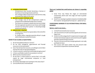 3. LICENSING/FRANCHISING
- Entrepreneurs may consider becoming a licensee or
franchisee of anyforeignbrandsandfirms.
- This strategyenable entrepreneurstodo businessusing
the proprietaryrightsof the owner
4. BECOME ALLIANCE PARTNERS OF FDI
- True enough, most of the entrepreneurs unable to
compete withestablishedforeigndirectinvestors.
- The chancesto compete isalwaysthere butverylimited.
- The best approach would be to join forces with foreign
investors by being their partner in disturbing foreign
brandsand products.
5. HARVEST/EXIT STRATEGY
- Entrepreneursmaysellanequitystake orthe entirefirm
to foreignfirm
- Ex: Seattle coffee, originally owned by Britain’s couple
soldto Starbucksto avoidfromlosses.
WHEN TO GO GLOBAL (9 QUESTIONS)
1. Do we have global productsor service?
2. Do we have managerial, organizational and financial
resourcestointernationalize?
3. Evenif we dohave the resources,are willingtocommitthem
and face the risksof internationalization?
4. Is there a country in whichfeel comfortable doingbusiness?
5. Is there a profitable marketforourproductor service?
6. Whichcountry shouldwe enter?
7. Do we have a unique product or service that is not easily
copied by large multinational companies or local
entrepreneur?
8. Do locationadvantagesexist upstreaminthe value chain?
9. Can we affordto be a multinational?
There are 2 method that small business can choose in expanding
global:
1. Some firms may follow the stages of international
involvement, where each next stage will lead to greater
involvement.
2. Small firmsmaybeginasglobal companiesimmediatelyafter
the inception.Goingabroadfromdayone – global startup.
OVERCOMING BARRIERS TO GO INTERNATIONAL FOR SMALL
BUSINESS
Barriers: small in size means…
1. Limitedfinancialandhumanresources
2. Lack of economiesof scale toproduce goods and servicesas
largerfirms
3. Smallerbizoftenplaguedwithinexperiencedmanagerswith
limitedinternational exposure andsometimeswithnegative
attitudestowardsforeigncountries.
4. Theyare risk averse andmay viewgoingabroad isnot really
profitable forthem
5. Past success with home market may also prevent small
businessestoexpandtheirbusinessesabroad.
 