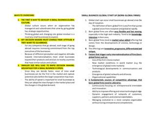 WAYSTO OVERCOME:
1. THE FIRST IS WAYTO DEVELOP A SMALL BUSINESSGLOBAL
CULTURE.
- Global culture occurs when an organization has
managerial and subordinatesthat view by going global
has strategicopportunities.
- Thinking global and changing into global mindset is a
mustany small businessestoexpand.
2. KEY DECISION MAKERS MUST CHANGE THEIR ATTITUDE IF
THEY WANTTO GOABROAD.
- For any companies that go abroad, each stage of going
abroad requires increasing commitment from the top
executivesof the businesses.
- Because of different perception and negative attitudes
towards internationalization, most small businesses
expand their products and services to nearby countries
that have similarvaluesandculture.
3. SMALLER SIZE WILL LEAD TO RAPID DECISION MAKING.
ADVANTAGEFOR A SMALL BUSINESS IS SPEED.
- Since they can decide faster, most of time small
businesses can be the first in the market and capture
potential salesbefore the largercorporationmayreact.
- The ability of speed is important for small businesses as
theycan adoptthe newchangesinthe marketplace and
the changesin the global demand.
SMALL BUSINESS GLOBAL START UP (BORN-GLOBAL FIRMS)
1. Global start-ups occur small businesses go abroad since the
day of inception.
- The definitionof born-global firmisanyfirmthat purses
a global visionfrominceptionandglobalize rapidly.
2. Born global firms are often very flexible and fast moving,
especially in the high-tech industry. Tend to be knowledge-
intensive intheirarea.
3. Born-global firms tend to market value added offering that
comes from the developments of science, technology or
design.
4. The offeringsare innovative,progressive,differentiatedand
unique.
5. Factors that trigger early internationalizationoffirm(born-
global firms) such as:
- Size of the firm’shome market
- New market conditions in world market (e.g the
emergence of global niche markets)
- Technological developments in communications and
products
- Emergence of global networksandalliances
- Organizational capabilities
6. 6 fundamentals sources of competitive advantage that
born-global firmsneedto attendto:
- Continuously focusing on entrepreneurial orientation
and innovation.
- Abilitytoimproveofferingandretaintechnological edge.
- Dynamic engagement of networks of customers,
suppliers,partners andexternal stakeholders.
- Managing evolution to a more complex organization
withoutlosingentrepreneurial competencies.
 