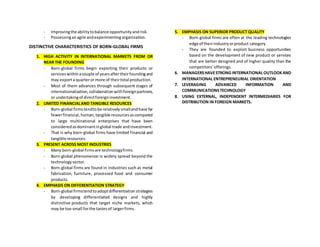 - Improvingthe abilitytobalance opportunityandrisk.
- Possessinganagile andexperimentingorganization.
DISTINCTIVE CHARACTERISTICS OF BORN-GLOBAL FIRMS
1. HIGH ACTIVITY IN INTERNATIONAL MARKETS FROM OR
NEAR THE FOUNDING
- Born-global firms begin exporting their products or
serviceswithinacouple of yearsaftertheirfoundingand
may exporta quarteror more of theirtotal production.
- Most of them advances through subsequent stages of
internationalization,collaborationwithforeignpartners,
or undertakingof directforeigninvestment.
2. LIMITED FINANCIALAND TANGIBLE RESOURCES
- Born-global firmstendtobe relativelysmallandhave far
fewerfinancial,human,tangible resourcesascompared
to large multinational enterprises that have been
consideredasdominantinglobal trade andinvestment.
- That is why born-global firms have limited financial and
tangible resources.
3. PRESENT ACROSS MOST INDUSTRIES
- Many born-global firmsare technologyfirms.
- Born-global phenomenon is widely spread beyond the
technologysector.
- Born-global firms are found in industries such as metal
fabrication, furniture, processed food and consumer
products.
4. EMPHASIS ON DIFFERENTIATION STRATEGY
- Born-global firmstendtoadoptdifferentiationstrategies
by developing differentiated designs and highly
distinctive products that target niche markets, which
may be too small forthe tastesof largerfirms.
5. EMPHASIS ON SUPERIOR PRODUCT QUALITY
- Born-global firms are often at the leading technologies
edge of theirindustryorproduct category.
- They are founded to exploit business opportunities
based on the development of new product or services
that are better designed and of higher quality than the
competitors’offerings.
6. MANAGERSHAVESTRONG INTERNATIONAL OUTLOOKAND
INTERNATIONAL ENTREPRENEURIAL ORIENTATION
7. LEVERAGING ADVANCED INFORMATION AND
COMMUNICATIONSTECHNOLOGY
8. USING EXTERNAL, INDEPENDENT INTERMEDIARIES FOR
DISTRIBUTION IN FOREIGN MARKETS.
 