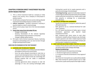 CHAPTER 8 FOREIGN DIRECT INVESTMENT RELATED
ENTRY MODESTRATEGY
1. FDI is a direct investment made by a company or entity
based in one country, into a company or entity based in
anothercountry.
2. Or definedasacompanyfromone countrymakingaphysical
investmentintobuildingafactoryinanothercountry.
3. Indirect investment = portfolio investment, investing in
equitieslistedona nation’sstockexchange.
4. FDI has come to playa major role in the internationalization
of firm.
5. Factors that induce firms that adopt FDI are:
- Changesintechnology
- Growing liberalization of the national regulatory
frameworkgoverninginvestmentinenterprises
- Changesinglobal capital markets.
6. FDI made in form of direct investment, fixtures, machinery,
equipment and buildings and it can also be done through
mergersandacquisitionsaswell.
HOW HAS FDI CHANGED IN THE PAST DECADE?
1. LICENSING AND TECHNOLOGYTRANSFER
- Have beenimportantinpromotingcooperationbetween
the academicand businesscommunities.
- Since the policy allowed universities to hold title to
research and development done in their labs, licensing
agreements have helped turned raw technology into
finished products that are viable in competitive
marketplaces.
- Licensing agreements allow companies to take full
advantage of new and exciting technologies while
limiting their overall risk to royalty payments until a
particulartechnologyisfullydeveloped.
- Technologylicensing= agreementwherebyanownerof
a technological intellectualproperty(the licensor)allows
anotherparty(the licensee)touse,modify,and/orresell
that property in exchange for a compensation
(consideration).
2. RECIPROCAL DISTRIBUTION AGREEMENTS
- Usuallyoccursbetween2companies,withinthe same of
affiliatedindustries.
- Both agreed to act as a national distributor for each
other’sproducts.
- Ex: a US based manufacturer of tables signs a mutual
distribution agreement with Spanish based
manufacturerof chairs.
- Both companies gain direct access to each other
distribution network without having to pay distributor
support payments and other related expenses found
withinthe distributionchannel andneithercompanycan
hurt the other’smarketforits products.
3. JOINT VENTUREAND OTHER HYBRID STRATEGIC ALLIANCES
- Involves 2 firms who are within the same industry who
are partneringforsome strategicadvantage.
- Reasons for partnering=
- i.the needtoaccessthe proprietarytechnology
- ii.The desire togainaccess to intellectual
- iii.To accessto channelsof distributioninkeyregionsof
the world.
- JV involves3ormore partiesare usuallycalledsyndicates
- Most often formed for specific projects such as large
construction/publicworksprojectsthatmightinvolve a
 
