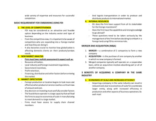 wide variety of expertise and resources for successful
completion.
BASIC REQUIREMENT FOR EMBARKING USING FDI
1. THE LEVEL OF COMPETITIVENESS
- FDI may be considered as an attractive and feasible
option depending on the industry sector and type of
business.
- Fromthe competitiveview,itisimportanttobe aware of
competitors who are expanding into a foreign market
and howtheyare doingit.
- It also becomes crucial to monitor how globalization is
affecting domestic clients on their products/services
needs.
2. NEW MARKET ANALYSIS
- Firm must have realisticassessmentinaspect such as:
- Resource utilization,
- Local industryandforeigninvestmentregulations,
- Governmentincentives,
- Profitretention,
- Financing,distributionandotherfactorsbefore entering
the market.
3. MARKET EXPECTATION
- Foreign production or locationbegins to look more cost
effectivewhenproductorservice reachesacritical mass
of amountandcost.
- Anydecisiononinvestingmustcarefullyconsiderfactors:
- The feasibilitytooperate inalarge capacitythatwill lead
the firmstoacquire economiesof scale inmanufacturing
to meetdemandina large market.
- Firms must have access to supply chain channel
members
- And logistic transportation in order to produce and
distribute productstointernational market.
4. INTERNAL RESOURCES
- EX: does the firm have support from all its stakeholder
for the foreigninvestment?
- Doesthe firmhave thecapabilitiesandstrongknowledge
to go abroad?
- These questions need to be taken seriously by the
managementof the firmbefore decidingtoembarkin a
foreignlandusingFDIto minimizerisks.
MERGER AND ACQUISITION (M&A)
1. MERGER = a combination of 2 companies to form a new
company
2. ACQUISITION = is the purchase of one company by another
inwhichno newcompanyisformed.
3. Merged companies typically will operate on a cooperative
basis, while an acquisition involves absorbing part or all of
anothercompany.
3 BENEFITS OF ACQUIRING A COMPANY IN THE SAME
INDUSTRY
1. ECONOMIES OF SCALE AND INCREASED EFFICIENCY
- Acquiring a company in the same industry can result in
reducedcostsdue toeconomiesof scale foracombined,
larger entity, along with increased efficiency in
productionandotheraspectsof businessoperations.Ex:
wall-mart
 