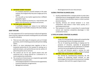 2. EXPANDED MARKET RESEARCH
- If a company acquired a second company in the same
industry,the mergedentitymaycoveralargerpart of its
market.
- This may add up new market opportunities in different
geographicregion.
- Firms may expand its business to a new territory and
gathermore demandfor itsproductsand services.
3. TAX AND LEGAL IMPLICATIONS
- A profitable company can reduce its tax liability by
acquiringalessprofitable companyinthe same industry.
JOINT VENTURE
JV = the cooperationof 2 or more businessesinwhicheachagreesto
share revenues,expensesandassetsincludingprofit,lossandcontrol
ina specificenterprise.
1. There are also other types of companies such as JV limited
guarantee,andJV limitedbyguarantee withpartnersholding
shares.
2. When 2 or more individuals come together to form a
temporary partnership for the purpose of carrying out a
particular project, such partnership can also be called a JV
where the partiesare Co-ventures.
3. The venture can be for one specific project only and
sometimes also is being referred to a consortium or a
continuingbusinessrelationship.
4. The consortiumJV (alsoknownasa cooperative agreement)
isformedwhere one partyseeks:
- Technological expertise ortechnical service agreements
- Franchise andbrand use agreements
- Managementcontracts
- Rental agreementsforone-timecontracts
GLOBAL STRATEGIC ALLIANCES (GSA)
1. Usually established when a company wishes to enter into a
relatedbusinessornewgeographicmarket –particularlyone
where the governmentprohibitsimportsinorderto protect
domesticindustry.
2. Typically, alliances are formed between 2 or more
corporations, each based in their home country, for a
specifiedperiodof time.
3. Their purpose is to share in ownership of a newly formed
venture and maximize competitive advantages in their
combinedterritories.
6 TYPES OF GLOBAL STRATEGIC ALLIANCES
1. JOINT EXPLORATION
- A type of JV thatspecificallyinvolveswithcompaniesthat
are extractingminerals,oil andgasexploration.
- The act of exploring, penetrating, or ranging over for
purposes of discovery, especially of geographical
discovery; examination; as the exploration of unknown
countriesare jointlytogetherbyfewcompanies
- Ex; shell and Petronas signed a contract for joint
explorationinsearchforoil andgasinoffshore Sarawak.
2. RESEARCH AND DEVELOPMENT CONSORTIUM
- Are formed by manufacturing companies, for the
purpose of conducting shared research on new
technologiesforthe benefitof theconsortium’smember
companies,oftenwiththe supportof government.
 