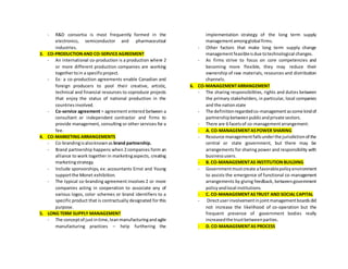 - R&D consortia is most frequently formed in the
electronics, semiconductor and pharmaceutical
industries.
3. CO-PRODUCTIONAND CO-SERVICEAGREEMENT
- An international co-production is a production where 2
or more different production companies are working
togethertoin a specificproject.
- Ex: a co-production agreements enable Canadian and
foreign producers to pool their creative, artistic,
technical and financial resources to coproduce projects
that enjoy the status of national production in the
countriesinvolved.
- Co-service agreement = agreement entered between a
consultant or independent contractor and firms to
provide management, consulting or other services for a
fee.
4. CO-MARKETING ARRANGEMENTS
- Co-brandingisalsoknownas brand partnership.
- Brand partnership happens when 2 companies form an
alliance to work together in marketingaspects, creating
marketingstrategy.
- Include sponsorships, ex: accountants Ernst and Young
supportthe Monet exhibition.
- The typical co-branding agreement involves 2 or more
companies acting in cooperation to associate any of
various logos, color schemes or brand identifiers to a
specific product that is contractually designated for this
purpose.
5. LONG TERM SUPPLY MANAGEMENT
- The conceptof justintime,leanmanufacturingandagile
manufacturing practices – help furthering the
implementation strategy of the long term supply
managementamongglobal firms.
- Other factors that make long term supply change
managementfeasibleisdue totechnological changes.
- As firms strive to focus on core competencies and
becoming more flexible, they may reduce their
ownership of raw materials, resources and distribution
channels.
6. CO-MANAGEMENTARRANGEMENT
- The sharing responsibilities, rights and duties between
the primary stakeholders, in particular, local companies
and the nationstate
- The definitionregardedco-managementassome kindof
partnershipbetweenpublicandprivate sectors.
- There are 6 facetsof co-managementarrangement:
- A. CO-MANAGEMENTASPOWER SHARING
- Resource managementfallsunderthe jurisdictionof the
central or state government, but there may be
arrangements for sharing power and responsibility with
businessusers.
- B. CO-MANAGEMENTAS INSTITUTIONBUILDING
- Governmentmustcreate afavorablepolicyenvironment
to assists the emergence of functional co-management
arrangements by giving feedback, betweengovernment
policyandlocal institutions.
- C. CO-MANAGEMENTASTRUST AND SOCIAL CAPITAL
- Directuserinvolvementinjointmanagementboardsdid
not increase the likelihood of co-operation but the
frequent presence of government bodies really
increasedthe trustbetweenparties.
- D. CO-MANAGEMENTAS PROCESS
 