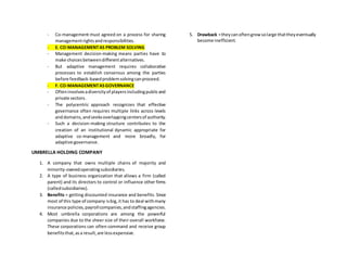 - Co-management must agreed on a process for sharing
managementrightsandresponsibilities.
- E. CO-MANAGEMENTAS PROBLEM SOLVING
- Management decision-making means parties have to
make choicesbetweendifferentalternatives.
- But adaptive management requires collaborative
processes to establish consensus among the parties
before feedback-basedproblemsolvingcanproceed.
- F. CO-MANAGEMENTASGOVERNANCE
- Ofteninvolvesadiversityof playersincludingpublicand
private sectors.
- The polycentric approach recognizes that effective
governance often requires multiple links across levels
anddomains,andseeksoverlappingcentersof authority.
- Such a decision-making structure contributes to the
creation of an institutional dynamic appropriate for
adaptive co-management and more broadly, for
adaptive governance.
UMBRELLA HOLDING COMPANY
1. A company that owns multiple chains of majority and
minority-ownedoperatingsubsidiaries.
2. A type of business organization that allows a firm (called
parent) and its directors to control or influence other firms
(calledsubsidiaries).
3. Benefits = getting discounted insurance and benefits. Since
most of this type of company isbig,it has to deal withmany
insurance policies,payrollcompanies,andstaffingagencies.
4. Most umbrella corporations are among the powerful
companies due to the sheer size of their overall workforce.
These corporations can often command and receive group
benefitsthat,asa result,are lessexpensive.
5. Drawback =theycanoftengrowsolarge thattheyeventually
become inefficient.
 