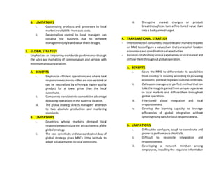 B. LIMITATIONS
i. Customizing products and processes to local
marketinevitabilityincreasescosts.
ii. Decentralizes control to local managers can
collapse the business due to different
managementstyle andvalue chaindesigns.
3. GLOBAL STRATEGY
- Emphasizes on improving worldwide performance through
the sales and marketing of common goals and services with
minimumproductvariation.
A. BENEFITS
i. Emphasize efficient operations and where local
responsivenessneedseitherare non-existentor
can be neutralized by offering a higher quality
product for a lower price than the local
substitute.
ii. Companiestranslateintocompetitiveadvantage
by basingoperationsinthe superiorlocation.
iii. The global strategy directs managers’ attention
to two absolute production and marketing
standards.
B. LIMITATIONS
i. Countries whose markets demand local
responsiveness reduce the attractiveness of the
global strategy.
ii. The cost sensitivity and standardization bias of
global strategy gives MNCs little latitude to
adapt value activitiestolocal conditions.
iii. Disruptive market changes or product
breakthrough can turn a fine-tuned value chain
intoa badlyaimedtarget.
4. TRANSNATIONAL STRATEGY
- Interconnected consumers, industriesand markets requires
an MNC to configure a value chain that can exploit location
economiesandcoordinationvalue activities.
- Focusonestablishingunique experiencesinlocalmarketand
diffuse themthroughoutglobal operation.
A. BENEFITS
i. Spurs the MNE to differentiate its capabilities
from country to country according to prevailing
economic,political,legalandculturalconditions.
ii. Callsuponmanagersto perfectmethodthatcan
take the insightsgainedfromuniqueexperience
in local markets and diffuse them throughout
global operations.
iii. Fine-tuned global integration and local
responsiveness.
iv. Develop the learning capacity to leverage
efficiencies of global integration without
ignoringrisingcallsforlocal responsiveness.
B. LIMITATIONS
i. Difficult to configure, tough to coordinate and
prone to performance shortfalls.
ii. Difficult to reconcile integration and
responsiveness.
iii. Developing a network mindset among
employees, installing the requisite information
 