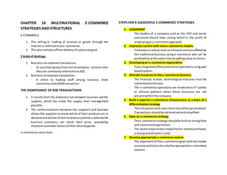 CHAPTER 10 MULTINATIONAL E-COMMERCE
STRATEGIES AND STRUCTURES
E-COMMERCE:
1. The selling or trading of services or goods through the
internetisreferredtoase-commerce.
2. Thisalsoincludesoffline deliveryof aphysical good
2 kindsof dealings:
1. Business-to-customertransactions
- Ex:purchasingtoysfromonlinecompany –amazon.com.
theyare commonlyreferredtoasB2C.
2. Business-to-businesstransactions
- It refers to trading stuff among business. more
commonlycalledB2Btransaction.
THE SIGNIFICANCE OF B2B TRANSACTIONS
1. It results from the electronic ties between business and the
supplier, which has made the supply chain management
possible.
2. The communications between the suppliers and business
allows the suppliers to know which of their products are in
demandandwishesof theirbusinesscustomers,whereasthe
business customers can check their price, availability,
shipmentandotherfactorsof theirdesiredgoods.
e-commerce value chain
STEPS FOR A SUCCESSFUL E-COMMERCE STRATEGIES
1. LEADERSHIP
- The leaders of a company such as the CEO and senior
executives should have strong belief in the profit of
employingane-commerce approach.
2. Improvise current with newe-commerce models
- Findwaystoreduce costsorenhance servicesofferedby
the traditional business using e-commerce and can be
worthwhile atthe same time byaddingvalue toclients.
3. Developingan e-commerce organization
- Fullyintegratedoffline andonline operationsusingweb
basedsystem.
4. Allocate resourcesto the e-commerce business
- The financial, human, technological resources must be
committedtothe task.
- The e-commerce operations are rendered to 3rd
parties
or alliance partners when these resources are not
presentwithinthe company.
5. Build a superior e-commerce infrastructure as a basis of a
differentiationstrategy
- The interactionwitheachclientshouldbe personalized.
- Transactionsshouldbe rationalizedandsimplified.
6. Have an e-commerce strategy
- The e-commerce strategyshouldbe builtonstrongfacts
and concernedexperiences.
- The recentexperiencesimplythatfor repeatpurchases,
a strong brandname is vital.
7. Developappropriate e-commerce system
- The alignmentof the e-commerce goalswiththe human
resource policiesisalsovitalforappropriate e-commerce
systems
 