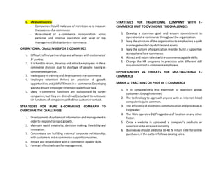 8. Measure success
- Companiesshouldmake use of metricssoasto measure
the successof e-commerce .
- Assessment of e-commerce incorporation across
external and internal operation and level of top
managementdedicationtoe-commerce.
OPERATIONAL CHALLENGES FOR E-COMMERCE
1. Difficulttofindpartnershipsandallianceswithcustomersor
3rd
parties.
2. It is hard to retain, developand attract employees in the e-
commerce division due to shortage of people having e-
commerce expertise.
3. Inadequacyintraininganddevelopmentine-commerce.
4. Employee retention thrives on provision of growth
opportunitiesandjobfulfillmentine-commerce.Developing
waysto ensure employee retentionisadifficulttask.
5. Many e-commerce functions are outsourced by survey
companies,buttheyare disinclined(reluctant) tooutsource
for functionsof companieswithdirectcustomercontact.
STRATEGIES FOR PURE E-COMMERCE COMPANY TO
OVERCOME THE CHALLENGES
1. Developmentof systemsof informationandmanagementin
orderto respondto rapidgrowth.
2. Maintain rapid creativity, decision making, flexibility and
innovation.
3. Concentrate on building external corporate relationships
withcustomersande-commerce supportcompanies.
4. Attract and retaintalentwithe-commerce capable skills.
5. Form an effective teamformanagement.
STRATEGIES FOR TRADITIONAL COMPANY WITH E-
COMMERCE UNIT TO OVERCOME THE CHALLENGES
1. Develop a common goal and ensure commitment to
operationof e-commerce throughoutthe organization.
2. Vary the structure of the organizationtoemphasizes aquick
rearrangementof capabilitiesandassets.
3. Vary the culture of organization in order build a supportive
atmosphere fore-commerce.
4. Attract and retaintalentwithe-commerce capable skills.
5. Change the HR programs in precision with different skill
requirementsof e-commerce employees.
OPPORTUNITIES VS THREATS FOR MULTINATIONAL E-
COMMERCE
MAJOR ATTRACTIONS OR PROS OF E-COMMERCE
1. It is comparatively less expensive to approach global
customersthroughinternet.
2. The technology to approach anyone with an internet-linked
computerisquite common.
3. The efficiencyof electroniccommunicationandprocessesis
far greater.
4. The Web operates 24/7 regardless of location or any other
factor.
5. Once a website is uploaded, a company’s products or
servicescanbe accessedinstantly.
6. Businessesshould predict a 30-40 % return rate for online
purchases,if the patternfollowscatalogsales.
 