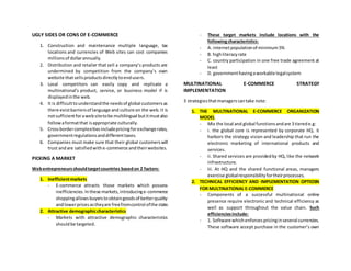 UGLY SIDES OR CONS OF E-COMMERCE
1. Construction and maintenance multiple language, tax
locations and currencies of Web sites can cost companies
millionsof dollarannually.
2. Distribution and retailer that sell a company’s products are
undermined by competition from the company’s own
website thatsellsproductsdirectlytoendusers.
3. Local competitors can easily copy and replicate a
multinational’s product, service, or business model if is
displayedinthe web.
4. It is difficulttounderstandthe needsof global customersas
there existbarriersof language and culture on the web.It is
notsufficientforawebsitetobe multilingual butitmustalso
followaformatthat isappropriate culturally.
5. Crossbordercomplexitiesincludepricingforexchangerates,
governmentregulationsanddifferenttaxes.
6. Companies must make sure that their global customerswill
trust andare satisfiedwithe-commerce andtheirwebsites.
PICKING A MARKET
Webentrepreneursshouldtargetcountries basedon 2 factors:
1. Inefficientmarkets
- E-commerce attracts those markets which possess
inefficiencies.In these markets,introducinge-commerce
shoppingallowsbuyerstoobtaingoodsof betterquality
andlowerpricesastheyare freefromcontrol ofthe state.
2. Attractive demographiccharacteristics
- Markets with attractive demographic characteristics
shouldbe targeted.
- These target markets include locations with the
followingcharacteristics:
- A. internetpopulationof minimum 5%
- B. highliteracyrate
- C. country participation in one free trade agreement at
least
- D. governmenthavingaworkable legalsystem
MULTINATIONAL E-COMMERCE STRATEGY
IMPLEMENTATION
3 strategiesthatmanagerscantake note:
1. THE MULTINATIONAL E-COMMERCE ORGANIZATION
MODEL
- Mix the local and global functionsandare 3 tierede.g:
- i. the global core is represented by corporate HQ. it
harbors the strategy vision and leadership that run the
electronic marketing of international products and
services.
- ii. Shared services are providedby HQ, like the network
infrastructure.
- Iii. At HQ and the shared functional areas, managers
exercise globalresponsibilityfortheirprocesses.
2. TECHNICAL EFFICIENCY AND IMPLEMENTATION OPTIOSN
FOR MULTINATIONAL E-COMMERCE
- Components of a successful multinational online
presence require electronic and technical efficiency as
well as support throughout the value chain. Such
efficienciesinclude:
- 1. Software whichenforcespricinginseveral currencies.
These software accept purchase in the customer’s own
 