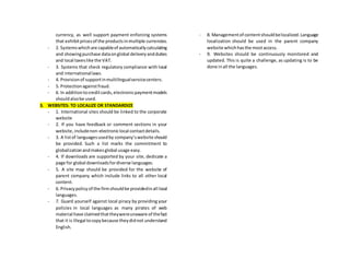 currency, as well support payment enforcing systems
that exhibitpricesof the productsinmultiple currencies.
- 2. Systemswhichare capableof automaticallycalculating
and showingpurchase dataonglobal deliveryandduties
and local taxeslike the VAT.
- 3. Systems that check regulatory compliance with local
and internationallaws.
- 4. Provisionof supportinmultilingualservicecenters.
- 5. Protectionagainstfraud.
- 6. In additiontocreditcards,electronicpaymentmodels
shouldalsobe used.
3. WEBSITES: TO LOCALIZE OR STANDARDIZE
- 1. International sites should be linked to the corporate
website
- 2. If you have feedback or comment sections in your
website,includenon-electroniclocal contactdetails.
- 3. A listof languagesusedby company’swebsite should
be provided. Such a list marks the commitment to
globalizationandmakesglobal usage easy.
- 4. If downloads are supported by your site, dedicate a
page for global downloadsfordiverse languages.
- 5. A site map should be provided for the website of
parent company which include links to all other local
content.
- 6. Privacypolicyof the firmshouldbe providedinall local
languages.
- 7. Guard yourself against local piracy by providing your
policies in local languages as many pirates of web
material have claimedthattheywereunaware of thefact
that it is illegal tocopybecause theydidnot understand
English.
- 8. Managementof contentshouldbelocalized.Language
localization should be used in the parent company
website whichhasthe mostaccess.
- 9. Websites should be continuously monitored and
updated. This is quite a challenge, as updating is to be
done inall the languages.
 